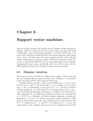 Chapter 6
Support vector machines
This set of notes presents the Support Vector Machine (SVM) learning al-
gorithm. SVMs are among the best (and many believe are indeed the best)
“off-the-shelf” supervised learning algorithms. To tell the SVM story, we’ll
need to first talk about margins and the idea of separating data with a large
“gap.” Next, we’ll talk about the optimal margin classifier, which will lead
us into a digression on Lagrange duality. We’ll also see kernels, which give
a way to apply SVMs efficiently in very high dimensional (such as infinite-
dimensional) feature spaces, and finally, we’ll close off the story with the
SMO algorithm, which gives an efficient implementation of SVMs.
6.1 Margins: intuition
We’ll start our story on SVMs by talking about margins. This section will
give the intuitions about margins and about the “confidence” of our predic-
tions; these ideas will be made formal in Section 6.3.
Consider logistic regression, where the probability p(y = 1|x; θ) is mod-
eled by hθ(x) = g(θT
x). We then predict “1” on an input x if and only if
hθ(x) ≥ 0.5, or equivalently, if and only if θT
x ≥ 0. Consider a positive
training example (y = 1). The larger θT
x is, the larger also is hθ(x) = p(y =
1|x; θ), and thus also the higher our degree of “confidence” that the label is 1.
Thus, informally we can think of our prediction as being very confident that
y = 1 if θT
x  0. Similarly, we think of logistic regression as confidently
predicting y = 0, if θT
x  0. Given a training set, again informally it seems
that we’d have found a good fit to the training data if we can find θ so that
θT
x(i)
 0 whenever y(i)
= 1, and θT
x(i)
 0 whenever y(i)
= 0, since this
would reflect a very confident (and correct) set of classifications for all the
59
 