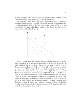 60
training examples. This seems to be a nice goal to aim for, and we’ll soon
formalize this idea using the notion of functional margins.
For a different type of intuition, consider the following figure, in which x’s
represent positive training examples, o’s denote negative training examples,
a decision boundary (this is the line given by the equation θT
x = 0, and
is also called the separating hyperplane) is also shown, and three points
have also been labeled A, B and C.
0
1
0
1
0
1
B
A
C
Notice that the point A is very far from the decision boundary. If we are
asked to make a prediction for the value of y at A, it seems we should be
quite confident that y = 1 there. Conversely, the point C is very close to
the decision boundary, and while it’s on the side of the decision boundary
on which we would predict y = 1, it seems likely that just a small change to
the decision boundary could easily have caused out prediction to be y = 0.
Hence, we’re much more confident about our prediction at A than at C. The
point B lies in-between these two cases, and more broadly, we see that if
a point is far from the separating hyperplane, then we may be significantly
more confident in our predictions. Again, informally we think it would be
nice if, given a training set, we manage to find a decision boundary that
allows us to make all correct and confident (meaning far from the decision
boundary) predictions on the training examples. We’ll formalize this later
using the notion of geometric margins.
 