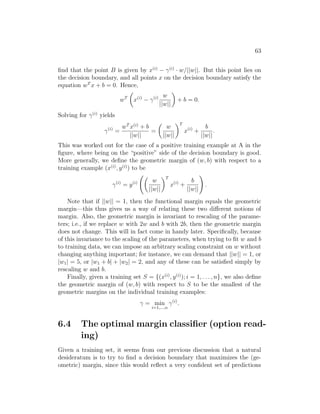 63
find that the point B is given by x(i)
− γ(i)
· w/||w||. But this point lies on
the decision boundary, and all points x on the decision boundary satisfy the
equation wT
x + b = 0. Hence,
wT

x(i)
− γ(i) w
||w||

+ b = 0.
Solving for γ(i)
yields
γ(i)
=
wT
x(i)
+ b
||w||
=

w
||w||
T
x(i)
+
b
||w||
.
This was worked out for the case of a positive training example at A in the
figure, where being on the “positive” side of the decision boundary is good.
More generally, we define the geometric margin of (w, b) with respect to a
training example (x(i)
, y(i)
) to be
γ(i)
= y(i)

w
||w||
T
x(i)
+
b
||w||
!
.
Note that if ||w|| = 1, then the functional margin equals the geometric
margin—this thus gives us a way of relating these two different notions of
margin. Also, the geometric margin is invariant to rescaling of the parame-
ters; i.e., if we replace w with 2w and b with 2b, then the geometric margin
does not change. This will in fact come in handy later. Specifically, because
of this invariance to the scaling of the parameters, when trying to fit w and b
to training data, we can impose an arbitrary scaling constraint on w without
changing anything important; for instance, we can demand that ||w|| = 1, or
|w1| = 5, or |w1 + b| + |w2| = 2, and any of these can be satisfied simply by
rescaling w and b.
Finally, given a training set S = {(x(i)
, y(i)
); i = 1, . . . , n}, we also define
the geometric margin of (w, b) with respect to S to be the smallest of the
geometric margins on the individual training examples:
γ = min
i=1,...,n
γ(i)
.
6.4 The optimal margin classifier (option read-
ing)
Given a training set, it seems from our previous discussion that a natural
desideratum is to try to find a decision boundary that maximizes the (ge-
ometric) margin, since this would reflect a very confident set of predictions
 