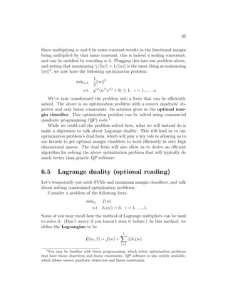 65
Since multiplying w and b by some constant results in the functional margin
being multiplied by that same constant, this is indeed a scaling constraint,
and can be satisfied by rescaling w, b. Plugging this into our problem above,
and noting that maximizing γ̂/||w|| = 1/||w|| is the same thing as minimizing
||w||2
, we now have the following optimization problem:
minw,b
1
2
||w||2
s.t. y(i)
(wT
x(i)
+ b) ≥ 1, i = 1, . . . , n
We’ve now transformed the problem into a form that can be efficiently
solved. The above is an optimization problem with a convex quadratic ob-
jective and only linear constraints. Its solution gives us the optimal mar-
gin classifier. This optimization problem can be solved using commercial
quadratic programming (QP) code.1
While we could call the problem solved here, what we will instead do is
make a digression to talk about Lagrange duality. This will lead us to our
optimization problem’s dual form, which will play a key role in allowing us to
use kernels to get optimal margin classifiers to work efficiently in very high
dimensional spaces. The dual form will also allow us to derive an efficient
algorithm for solving the above optimization problem that will typically do
much better than generic QP software.
6.5 Lagrange duality (optional reading)
Let’s temporarily put aside SVMs and maximum margin classifiers, and talk
about solving constrained optimization problems.
Consider a problem of the following form:
minw f(w)
s.t. hi(w) = 0, i = 1, . . . , l.
Some of you may recall how the method of Lagrange multipliers can be used
to solve it. (Don’t worry if you haven’t seen it before.) In this method, we
define the Lagrangian to be
L(w, β) = f(w) +
l
X
i=1
βihi(w)
1
You may be familiar with linear programming, which solves optimization problems
that have linear objectives and linear constraints. QP software is also widely available,
which allows convex quadratic objectives and linear constraints.
 
