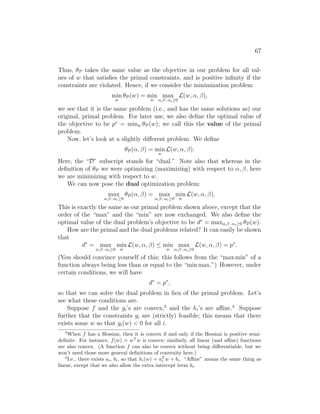 67
Thus, θP takes the same value as the objective in our problem for all val-
ues of w that satisfies the primal constraints, and is positive infinity if the
constraints are violated. Hence, if we consider the minimization problem
min
w
θP(w) = min
w
max
α,β : αi≥0
L(w, α, β),
we see that it is the same problem (i.e., and has the same solutions as) our
original, primal problem. For later use, we also define the optimal value of
the objective to be p∗
= minw θP(w); we call this the value of the primal
problem.
Now, let’s look at a slightly different problem. We define
θD(α, β) = min
w
L(w, α, β).
Here, the “D” subscript stands for “dual.” Note also that whereas in the
definition of θP we were optimizing (maximizing) with respect to α, β, here
we are minimizing with respect to w.
We can now pose the dual optimization problem:
max
α,β : αi≥0
θD(α, β) = max
α,β : αi≥0
min
w
L(w, α, β).
This is exactly the same as our primal problem shown above, except that the
order of the “max” and the “min” are now exchanged. We also define the
optimal value of the dual problem’s objective to be d∗
= maxα,β : αi≥0 θD(w).
How are the primal and the dual problems related? It can easily be shown
that
d∗
= max
α,β : αi≥0
min
w
L(w, α, β) ≤ min
w
max
α,β : αi≥0
L(w, α, β) = p∗
.
(You should convince yourself of this; this follows from the “max min” of a
function always being less than or equal to the “min max.”) However, under
certain conditions, we will have
d∗
= p∗
,
so that we can solve the dual problem in lieu of the primal problem. Let’s
see what these conditions are.
Suppose f and the gi’s are convex,3
and the hi’s are affine.4
Suppose
further that the constraints gi are (strictly) feasible; this means that there
exists some w so that gi(w)  0 for all i.
3
When f has a Hessian, then it is convex if and only if the Hessian is positive semi-
definite. For instance, f(w) = wT
w is convex; similarly, all linear (and affine) functions
are also convex. (A function f can also be convex without being differentiable, but we
won’t need those more general definitions of convexity here.)
4
I.e., there exists ai, bi, so that hi(w) = aT
i w + bi. “Affine” means the same thing as
linear, except that we also allow the extra intercept term bi.
 