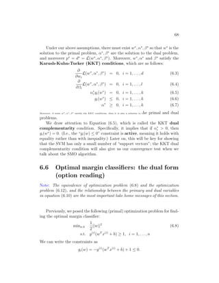68
Under our above assumptions, there must exist w∗
, α∗
, β∗
so that w∗
is the
solution to the primal problem, α∗
, β∗
are the solution to the dual problem,
and moreover p∗
= d∗
= L(w∗
, α∗
, β∗
). Moreover, w∗
, α∗
and β∗
satisfy the
Karush-Kuhn-Tucker (KKT) conditions, which are as follows:
∂
∂wi
L(w∗
, α∗
, β∗
) = 0, i = 1, . . . , d (6.3)
∂
∂βi
L(w∗
, α∗
, β∗
) = 0, i = 1, . . . , l (6.4)
α∗
i gi(w∗
) = 0, i = 1, . . . , k (6.5)
gi(w∗
) ≤ 0, i = 1, . . . , k (6.6)
α∗
≥ 0, i = 1, . . . , k (6.7)
Moreover, if some w∗
, α∗
, β∗
satisfy the KKT conditions, then it is also a solution to the primal and dual
problems.
We draw attention to Equation (6.5), which is called the KKT dual
complementarity condition. Specifically, it implies that if α∗
i  0, then
gi(w∗
) = 0. (I.e., the “gi(w) ≤ 0” constraint is active, meaning it holds with
equality rather than with inequality.) Later on, this will be key for showing
that the SVM has only a small number of “support vectors”; the KKT dual
complementarity condition will also give us our convergence test when we
talk about the SMO algorithm.
6.6 Optimal margin classifiers: the dual form
(option reading)
Note: The equivalence of optimization problem (6.8) and the optimization
problem (6.12), and the relationship between the primary and dual variables
in equation (6.10) are the most important take home messages of this section.
Previously, we posed the following (primal) optimization problem for find-
ing the optimal margin classifier:
minw,b
1
2
||w||2
(6.8)
s.t. y(i)
(wT
x(i)
+ b) ≥ 1, i = 1, . . . , n
We can write the constraints as
gi(w) = −y(i)
(wT
x(i)
+ b) + 1 ≤ 0.
 