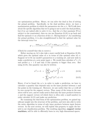 71
our optimization problem. Hence, we can solve the dual in lieu of solving
the primal problem. Specifically, in the dual problem above, we have a
maximization problem in which the parameters are the αi’s. We’ll talk later
about the specific algorithm that we’re going to use to solve the dual problem,
but if we are indeed able to solve it (i.e., find the α’s that maximize W(α)
subject to the constraints), then we can use Equation (6.10) to go back and
find the optimal w’s as a function of the α’s. Having found w∗
, by considering
the primal problem, it is also straightforward to find the optimal value for
the intercept term b as
b∗
= −
maxi:y(i)=−1 w∗T
x(i)
+ mini:y(i)=1 w∗T
x(i)
2
. (6.13)
(Check for yourself that this is correct.)
Before moving on, let’s also take a more careful look at Equation (6.10),
which gives the optimal value of w in terms of (the optimal value of) α.
Suppose we’ve fit our model’s parameters to a training set, and now wish to
make a prediction at a new point input x. We would then calculate wT
x + b,
and predict y = 1 if and only if this quantity is bigger than zero. But
using (6.10), this quantity can also be written:
wT
x + b =
n
X
i=1
αiy(i)
x(i)
!T
x + b (6.14)
=
n
X
i=1
αiy(i)
hx(i)
, xi + b. (6.15)
Hence, if we’ve found the αi’s, in order to make a prediction, we have to
calculate a quantity that depends only on the inner product between x and
the points in the training set. Moreover, we saw earlier that the αi’s will all
be zero except for the support vectors. Thus, many of the terms in the sum
above will be zero, and we really need to find only the inner products between
x and the support vectors (of which there is often only a small number) in
order calculate (6.15) and make our prediction.
By examining the dual form of the optimization problem, we gained sig-
nificant insight into the structure of the problem, and were also able to write
the entire algorithm in terms of only inner products between input feature
vectors. In the next section, we will exploit this property to apply the ker-
nels to our classification problem. The resulting algorithm, support vector
machines, will be able to efficiently learn in very high dimensional spaces.
 