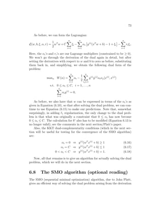 73
As before, we can form the Lagrangian:
L(w, b, ξ, α, r) =
1
2
wT
w + C
n
X
i=1
ξi −
n
X
i=1
αi

y(i)
(xT
w + b) − 1 + ξi

−
n
X
i=1
riξi.
Here, the αi’s and ri’s are our Lagrange multipliers (constrained to be ≥ 0).
We won’t go through the derivation of the dual again in detail, but after
setting the derivatives with respect to w and b to zero as before, substituting
them back in, and simplifying, we obtain the following dual form of the
problem:
maxα W(α) =
n
X
i=1
αi −
1
2
n
X
i,j=1
y(i)
y(j)
αiαjhx(i)
, x(j)
i
s.t. 0 ≤ αi ≤ C, i = 1, . . . , n
n
X
i=1
αiy(i)
= 0,
As before, we also have that w can be expressed in terms of the αi’s as
given in Equation (6.10), so that after solving the dual problem, we can con-
tinue to use Equation (6.15) to make our predictions. Note that, somewhat
surprisingly, in adding `1 regularization, the only change to the dual prob-
lem is that what was originally a constraint that 0 ≤ αi has now become
0 ≤ αi ≤ C. The calculation for b∗
also has to be modified (Equation 6.13 is
no longer valid); see the comments in the next section/Platt’s paper.
Also, the KKT dual-complementarity conditions (which in the next sec-
tion will be useful for testing for the convergence of the SMO algorithm)
are:
αi = 0 ⇒ y(i)
(wT
x(i)
+ b) ≥ 1 (6.16)
αi = C ⇒ y(i)
(wT
x(i)
+ b) ≤ 1 (6.17)
0  αi  C ⇒ y(i)
(wT
x(i)
+ b) = 1. (6.18)
Now, all that remains is to give an algorithm for actually solving the dual
problem, which we will do in the next section.
6.8 The SMO algorithm (optional reading)
The SMO (sequential minimal optimization) algorithm, due to John Platt,
gives an efficient way of solving the dual problem arising from the derivation
 