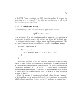 74
of the SVM. Partly to motivate the SMO algorithm, and partly because it’s
interesting in its own right, let’s first take another digression to talk about
the coordinate ascent algorithm.
6.8.1 Coordinate ascent
Consider trying to solve the unconstrained optimization problem
max
α
W(α1, α2, . . . , αn).
Here, we think of W as just some function of the parameters αi’s, and for now
ignore any relationship between this problem and SVMs. We’ve already seen
two optimization algorithms, gradient ascent and Newton’s method. The
new algorithm we’re going to consider here is called coordinate ascent:
Loop until convergence: {
For i = 1, . . . , n, {
αi := arg maxα̂i
W(α1, . . . , αi−1, α̂i, αi+1, . . . , αn).
}
}
Thus, in the innermost loop of this algorithm, we will hold all the variables
except for some αi fixed, and reoptimize W with respect to just the parameter
αi. In the version of this method presented here, the inner-loop reoptimizes
the variables in order α1, α2, . . . , αn, α1, α2, . . .. (A more sophisticated version
might choose other orderings; for instance, we may choose the next variable
to update according to which one we expect to allow us to make the largest
increase in W(α).)
When the function W happens to be of such a form that the “arg max”
in the inner loop can be performed efficiently, then coordinate ascent can be
a fairly efficient algorithm. Here’s a picture of coordinate ascent in action:
 