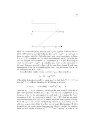 77
α2
α1
α1 α2
C
C
(1)
+
(2)
y y =ζ
H
L
From the constraints (6.20), we know that α1 and α2 must lie within the box
[0, C]×[0, C] shown. Also plotted is the line α1y(1)
+α2y(2)
= ζ, on which we
know α1 and α2 must lie. Note also that, from these constraints, we know
L ≤ α2 ≤ H; otherwise, (α1, α2) can’t simultaneously satisfy both the box
and the straight line constraint. In this example, L = 0. But depending on
what the line α1y(1)
+ α2y(2)
= ζ looks like, this won’t always necessarily be
the case; but more generally, there will be some lower-bound L and some
upper-bound H on the permissible values for α2 that will ensure that α1, α2
lie within the box [0, C] × [0, C].
Using Equation (6.22), we can also write α1 as a function of α2:
α1 = (ζ − α2y(2)
)y(1)
.
(Check this derivation yourself; we again used the fact that y(1)
∈ {−1, 1} so
that (y(1)
)2
= 1.) Hence, the objective W(α) can be written
W(α1, α2, . . . , αn) = W((ζ − α2y(2)
)y(1)
, α2, . . . , αn).
Treating α3, . . . , αn as constants, you should be able to verify that this is
just some quadratic function in α2. I.e., this can also be expressed in the
form aα2
2 + bα2 + c for some appropriate a, b, and c. If we ignore the “box”
constraints (6.20) (or, equivalently, that L ≤ α2 ≤ H), then we can easily
maximize this quadratic function by setting its derivative to zero and solving.
We’ll let αnew,unclipped
2 denote the resulting value of α2. You should also be
able to convince yourself that if we had instead wanted to maximize W with
respect to α2 but subject to the box constraint, then we can find the resulting
value optimal simply by taking αnew,unclipped
2 and “clipping” it to lie in the
 