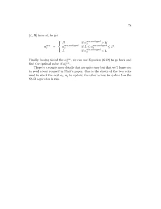 78
[L, H] interval, to get
αnew
2 =



H if αnew,unclipped
2  H
αnew,unclipped
2 if L ≤ αnew,unclipped
2 ≤ H
L if αnew,unclipped
2  L
Finally, having found the αnew
2 , we can use Equation (6.22) to go back and
find the optimal value of αnew
1 .
There’re a couple more details that are quite easy but that we’ll leave you
to read about yourself in Platt’s paper: One is the choice of the heuristics
used to select the next αi, αj to update; the other is how to update b as the
SMO algorithm is run.
 