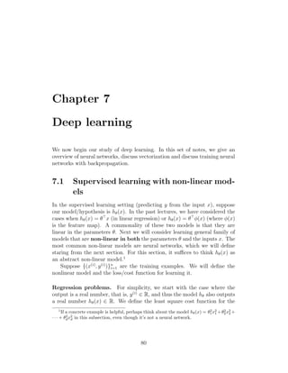 Chapter 7
Deep learning
We now begin our study of deep learning. In this set of notes, we give an
overview of neural networks, discuss vectorization and discuss training neural
networks with backpropagation.
7.1 Supervised learning with non-linear mod-
els
In the supervised learning setting (predicting y from the input x), suppose
our model/hypothesis is hθ(x). In the past lectures, we have considered the
cases when hθ(x) = θ
x (in linear regression) or hθ(x) = θ
φ(x) (where φ(x)
is the feature map). A commonality of these two models is that they are
linear in the parameters θ. Next we will consider learning general family of
models that are non-linear in both the parameters θ and the inputs x. The
most common non-linear models are neural networks, which we will define
staring from the next section. For this section, it suffices to think hθ(x) as
an abstract non-linear model.1
Suppose {(x(i)
, y(i)
)}n
i=1 are the training examples. We will define the
nonlinear model and the loss/cost function for learning it.
Regression problems. For simplicity, we start with the case where the
output is a real number, that is, y(i)
∈ R, and thus the model hθ also outputs
a real number hθ(x) ∈ R. We define the least square cost function for the
1
If a concrete example is helpful, perhaps think about the model hθ(x) = θ2
1x2
1 +θ2
2x2
2 +
· · · + θ2
dx2
d in this subsection, even though it’s not a neural network.
80
 