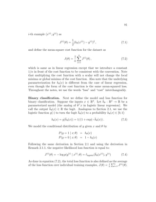 81
i-th example (x(i)
, y(i)
) as
J(i)
(θ) =
1
2
(hθ(x(i)
) − y(i)
)2
, (7.1)
and define the mean-square cost function for the dataset as
J(θ) =
1
n
n
X
i=1
J(i)
(θ) , (7.2)
which is same as in linear regression except that we introduce a constant
1/n in front of the cost function to be consistent with the convention. Note
that multiplying the cost function with a scalar will not change the local
minima or global minima of the cost function. Also note that the underlying
parameterization for hθ(x) is different from the case of linear regression,
even though the form of the cost function is the same mean-squared loss.
Throughout the notes, we use the words “loss” and “cost” interchangeably.
Binary classification. Next we define the model and loss function for
binary classification. Suppose the inputs x ∈ Rd
. Let h̄θ : Rd
→ R be a
parameterized model (the analog of θ
x in logistic linear regression). We
call the output h̄θ(x) ∈ R the logit. Analogous to Section 2.1, we use the
logistic function g(·) to turn the logit h̄θ(x) to a probability hθ(x) ∈ [0, 1]:
hθ(x) = g(h̄θ(x)) = 1/(1 + exp(−h̄θ(x)) . (7.3)
We model the conditional distribution of y given x and θ by
P(y = 1 | x; θ) = hθ(x)
P(y = 0 | x; θ) = 1 − hθ(x)
Following the same derivation in Section 2.1 and using the derivation in
Remark 2.1.1, the negative likelihood loss function is equal to:
J(i)
(θ) = − log p(y(i)
| x(i)
; θ) = `logistic(h̄θ(x(i)
), y(i)
) (7.4)
As done in equation (7.2), the total loss function is also defined as the average
of the loss function over individual training examples, J(θ) = 1
n
Pn
i=1 J(i)
(θ).
 