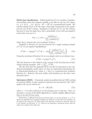 82
Multi-class classification. Following Section 2.3, we consider a classifica-
tion problem where the response variable y can take on any one of k values,
i.e. y ∈ {1, 2, . . . , k}. Let h̄θ : Rd
→ Rk
be a parameterized model. We
call the outputs h̄θ(x) ∈ Rk
the logits. Each logit corresponds to the predic-
tion for one of the k classes. Analogous to Section 2.3, we use the softmax
function to turn the logits h̄θ(x) into a probability vector with non-negative
entries that sum up to 1:
P(y = j | x; θ) =
exp(h̄θ(x)j)
Pk
s=1 exp(h̄θ(x)s)
, (7.5)
where h̄θ(x)s denotes the s-th coordinate of h̄θ(x).
Similarly to Section 2.3, the loss function for a single training example
(x(i)
, y(i)
) is its negative log-likelihood:
J(i)
(θ) = − log p(y(i)
| x(i)
; θ) = − log
exp(h̄θ(x(i)
)y(i) )
Pk
s=1 exp(h̄θ(x(i))s)
!
. (7.6)
Using the notations of Section 2.3, we can simply write in an abstract way:
J(i)
(θ) = `ce(h̄θ(x(i)
), y(i)
). (7.7)
The loss function is also defined as the average of the loss function of indi-
vidual training examples, J(θ) = 1
n
Pn
i=1 J(i)
(θ).
We also note that the approach above can also be generated to any con-
ditional probabilistic model where we have an exponential distribution for
y, Exponential-family(y; η), where η = h̄θ(x) is a parameterized nonlinear
function of x. However, the most widely used situations are the three cases
discussed above.
Optimizers (SGD). Commonly, people use gradient descent (GD), stochas-
tic gradient (SGD), or their variants to optimize the loss function J(θ). GD’s
update rule can be written as2
θ := θ − α∇θJ(θ) (7.8)
where α  0 is often referred to as the learning rate or step size. Next, we
introduce a version of the SGD (Algorithm 1), which is lightly different from
that in the first lecture notes.
2
Recall that, as defined in the previous lecture notes, we use the notation “a := b” to
denote an operation (in a computer program) in which we set the value of a variable a to
be equal to the value of b. In other words, this operation overwrites a with the value of
b. In contrast, we will write “a = b” when we are asserting a statement of fact, that the
value of a is equal to the value of b.
 