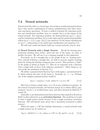 84
7.2 Neural networks
Neural networks refer to a broad type of non-linear models/parametrizations
h̄θ(x) that involve combinations of matrix multiplications and other entry-
wise non-linear operations. To have a unified treatment for regression prob-
lem and classification problem, here we consider h̄θ(x) as the output of the
neural network. For regression problem, the final prediction hθ(x) = h̄θ(x),
and for classification problem, h̄θ(x) is the logits and the predicted probability
will be hθ(x) = 1/(1+exp(−h̄θ(x)) (see equation 7.3) for binary classification
or hθ(x) = softmax(h̄θ(x)) for multi-class classification (see equation 7.5).
We will start small and slowly build up a neural network, step by step.
A Neural Network with a Single Neuron. Recall the housing price
prediction problem from before: given the size of the house, we want to
predict the price. We will use it as a running example in this subsection.
Previously, we fit a straight line to the graph of size vs. housing price.
Now, instead of fitting a straight line, we wish to prevent negative housing
prices by setting the absolute minimum price as zero. This produces a “kink”
in the graph as shown in Figure 7.1. How do we represent such a function
with a single kink as h̄θ(x) with unknown parameter? (After doing so, we
can invoke the machinery in Section 7.1.)
We define a parameterized function h̄θ(x) with input x, parameterized by
θ, which outputs the price of the house y. Formally, h̄θ : x → y. Perhaps
one of the simplest parametrization would be
h̄θ(x) = max(wx + b, 0), where θ = (w, b) ∈ R2
(7.11)
Here h̄θ(x) returns a single value: (wx+b) or zero, whichever is greater. In
the context of neural networks, the function max{t, 0} is called a ReLU (pro-
nounced “ray-lu”), or rectified linear unit, and often denoted by ReLU(t) ,
max{t, 0}.
Generally, a one-dimensional non-linear function that maps R to R such as
ReLU is often referred to as an activation function. The model h̄θ(x) is said
to have a single neuron partly because it has a single non-linear activation
function. (We will discuss more about why a non-linear activation is called
neuron.)
When the input x ∈ Rd
has multiple dimensions, a neural network with
a single neuron can be written as
h̄θ(x) = ReLU(w
x + b), where w ∈ Rd
, b ∈ R, and θ = (w, b) (7.12)
 