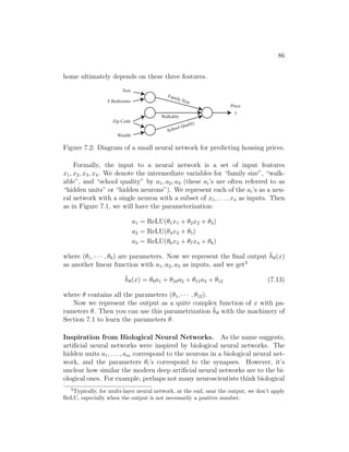 86
home ultimately depends on these three features.
Family Size
School Quality
Walkable
Size
# Bedrooms
Zip Code
Wealth
Price
y
Figure 7.2: Diagram of a small neural network for predicting housing prices.
Formally, the input to a neural network is a set of input features
x1, x2, x3, x4. We denote the intermediate variables for “family size”, “walk-
able”, and “school quality” by a1, a2, a3 (these ai’s are often referred to as
“hidden units” or “hidden neurons”). We represent each of the ai’s as a neu-
ral network with a single neuron with a subset of x1, . . . , x4 as inputs. Then
as in Figure 7.1, we will have the parameterization:
a1 = ReLU(θ1x1 + θ2x2 + θ3)
a2 = ReLU(θ4x3 + θ5)
a3 = ReLU(θ6x3 + θ7x4 + θ8)
where (θ1, · · · , θ8) are parameters. Now we represent the final output h̄θ(x)
as another linear function with a1, a2, a3 as inputs, and we get3
h̄θ(x) = θ9a1 + θ10a2 + θ11a3 + θ12 (7.13)
where θ contains all the parameters (θ1, · · · , θ12).
Now we represent the output as a quite complex function of x with pa-
rameters θ. Then you can use this parametrization h̄θ with the machinery of
Section 7.1 to learn the parameters θ.
Inspiration from Biological Neural Networks. As the name suggests,
artificial neural networks were inspired by biological neural networks. The
hidden units a1, . . . , am correspond to the neurons in a biological neural net-
work, and the parameters θi’s correspond to the synapses. However, it’s
unclear how similar the modern deep artificial neural networks are to the bi-
ological ones. For example, perhaps not many neuroscientists think biological
3
Typically, for multi-layer neural network, at the end, near the output, we don’t apply
ReLU, especially when the output is not necessarily a positive number.
 