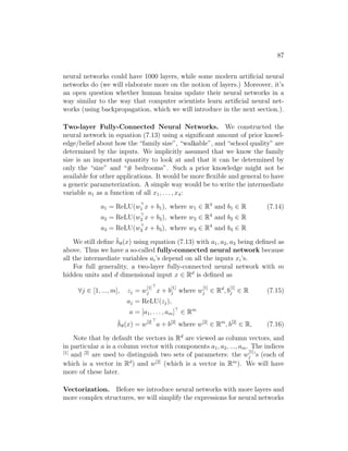 87
neural networks could have 1000 layers, while some modern artificial neural
networks do (we will elaborate more on the notion of layers.) Moreover, it’s
an open question whether human brains update their neural networks in a
way similar to the way that computer scientists learn artificial neural net-
works (using backpropagation, which we will introduce in the next section.).
Two-layer Fully-Connected Neural Networks. We constructed the
neural network in equation (7.13) using a significant amount of prior knowl-
edge/belief about how the “family size”, “walkable”, and “school quality” are
determined by the inputs. We implicitly assumed that we know the family
size is an important quantity to look at and that it can be determined by
only the “size” and “# bedrooms”. Such a prior knowledge might not be
available for other applications. It would be more flexible and general to have
a generic parameterization. A simple way would be to write the intermediate
variable a1 as a function of all x1, . . . , x4:
a1 = ReLU(w
1 x + b1), where w1 ∈ R4
and b1 ∈ R (7.14)
a2 = ReLU(w
2 x + b2), where w2 ∈ R4
and b2 ∈ R
a3 = ReLU(w
3 x + b3), where w3 ∈ R4
and b3 ∈ R
We still define h̄θ(x) using equation (7.13) with a1, a2, a3 being defined as
above. Thus we have a so-called fully-connected neural network because
all the intermediate variables ai’s depend on all the inputs xi’s.
For full generality, a two-layer fully-connected neural network with m
hidden units and d dimensional input x ∈ Rd
is defined as
∀j ∈ [1, ..., m], zj = w
[1]
j

x + b
[1]
j where w
[1]
j ∈ Rd
, b
[1]
j ∈ R (7.15)
aj = ReLU(zj),
a = [a1, . . . , am]
∈ Rm
h̄θ(x) = w[2]
a + b[2]
where w[2]
∈ Rm
, b[2]
∈ R, (7.16)
Note that by default the vectors in Rd
are viewed as column vectors, and
in particular a is a column vector with components a1, a2, ..., am. The indices
[1]
and [2]
are used to distinguish two sets of parameters: the w
[1]
j ’s (each of
which is a vector in Rd
) and w[2]
(which is a vector in Rm
). We will have
more of these later.
Vectorization. Before we introduce neural networks with more layers and
more complex structures, we will simplify the expressions for neural networks
 