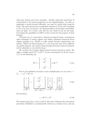 88
with more matrix and vector notations. Another important motivation of
vectorization is the speed perspective in the implementation. In order to
implement a neural network efficiently, one must be careful when using for
loops. The most natural way to implement equation (7.15) in code is perhaps
to use a for loop. In practice, the dimensionalities of the inputs and hidden
units are high. As a result, code will run very slowly if you use for loops.
Leveraging the parallelism in GPUs is/was crucial for the progress of deep
learning.
This gave rise to vectorization. Instead of using for loops, vectorization
takes advantage of matrix algebra and highly optimized numerical linear
algebra packages (e.g., BLAS) to make neural network computations run
quickly. Before the deep learning era, a for loop may have been sufficient
on smaller datasets, but modern deep networks and state-of-the-art datasets
will be infeasible to run with for loops.
We vectorize the two-layer fully-connected neural network as below. We
define a weight matrix W[1]
in Rm×d
as the concatenation of all the vectors
w
[1]
j ’s in the following way:
W[1]
=






— w
[1]
1

—
— w
[1]
2

—
.
.
.
— w
[1]
m

—






∈ Rm×d
(7.17)
Now by the definition of matrix vector multiplication, we can write z =
[z1, . . . , zm]
∈ Rm
as





z1
.
.
.
.
.
.
zm





| {z }
z ∈ Rm×1
=






— w
[1]
1

—
— w
[1]
2

—
.
.
.
— w
[1]
m

—






| {z }
W[1]
∈ Rm×d





x1
x2
.
.
.
xd





| {z }
x ∈ Rd×1
+





b
[1]
1
b
[1]
2
.
.
.
b
[1]
m





| {z }
b[1]
∈ Rm×1
(7.18)
Or succinctly,
z = W[1]
x + b[1]
(7.19)
We remark again that a vector in Rd
in this notes, following the conventions
previously established, is automatically viewed as a column vector, and can
 