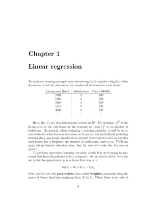 Chapter 1
Linear regression
To make our housing example more interesting, let’s consider a slightly richer
dataset in which we also know the number of bedrooms in each house:
Living area (feet2
) #bedrooms Price (1000$s)
2104 3 400
1600 3 330
2400 3 369
1416 2 232
3000 4 540
.
.
.
.
.
.
.
.
.
Here, the x’s are two-dimensional vectors in R2
. For instance, x
(i)
1 is the
living area of the i-th house in the training set, and x
(i)
2 is its number of
bedrooms. (In general, when designing a learning problem, it will be up to
you to decide what features to choose, so if you are out in Portland gathering
housing data, you might also decide to include other features such as whether
each house has a fireplace, the number of bathrooms, and so on. We’ll say
more about feature selection later, but for now let’s take the features as
given.)
To perform supervised learning, we must decide how we’re going to rep-
resent functions/hypotheses h in a computer. As an initial choice, let’s say
we decide to approximate y as a linear function of x:
hθ(x) = θ0 + θ1x1 + θ2x2
Here, the θi’s are the parameters (also called weights) parameterizing the
space of linear functions mapping from X to Y. When there is no risk of
8
 