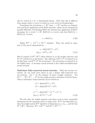 89
also be viewed as a d × 1 dimensional matrix. (Note that this is different
from numpy where a vector is viewed as a row vector in broadcasting.)
Computing the activations a ∈ Rm
from z ∈ Rm
involves an element-
wise non-linear application of the ReLU function, which can be computed in
parallel efficiently. Overloading ReLU for element-wise application of ReLU
(meaning, for a vector t ∈ Rd
, ReLU(t) is a vector such that ReLU(t)i =
ReLU(ti)), we have
a = ReLU(z) (7.20)
Define W[2]
= [w[2]
] ∈ R1×m
similarly. Then, the model in equa-
tion (7.16) can be summarized as
a = ReLU(W[1]
x + b[1]
)
h̄θ(x) = W[2]
a + b[2]
(7.21)
Here θ consists of W[1]
, W[2]
(often referred to as the weight matrices) and
b[1]
, b[2]
(referred to as the biases). The collection of W[1]
, b[1]
is referred to as
the first layer, and W[2]
, b[2]
the second layer. The activation a is referred to as
the hidden layer. A two-layer neural network is also called one-hidden-layer
neural network.
Multi-layer fully-connected neural networks. With this succinct no-
tations, we can stack more layers to get a deeper fully-connected neu-
ral network. Let r be the number of layers (weight matrices). Let
W[1]
, . . . , W[r]
, b[1]
, . . . , b[r]
be the weight matrices and biases of all the layers.
Then a multi-layer neural network can be written as
a[1]
= ReLU(W[1]
x + b[1]
)
a[2]
= ReLU(W[2]
a[1]
+ b[2]
)
· · ·
a[r−1]
= ReLU(W[r−1]
a[r−2]
+ b[r−1]
)
h̄θ(x) = W[r]
a[r−1]
+ b[r]
(7.22)
We note that the weight matrices and biases need to have compatible
dimensions for the equations above to make sense. If a[k]
has dimension mk,
then the weight matrix W[k]
should be of dimension mk ×mk−1, and the bias
b[k]
∈ Rmk . Moreover, W[1]
∈ Rm1×d
and W[r]
∈ R1×mr−1
.
 