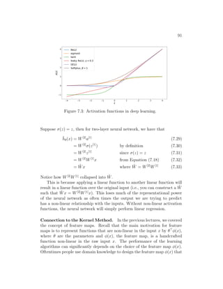 91
Figure 7.3: Activation functions in deep learning.
Suppose σ(z) = z, then for two-layer neural network, we have that
h̄θ(x) = W[2]
a[1]
(7.29)
= W[2]
σ(z[1]
) by definition (7.30)
= W[2]
z[1]
since σ(z) = z (7.31)
= W[2]
W[1]
x from Equation (7.18) (7.32)
= W̃x where W̃ = W[2]
W[1]
(7.33)
Notice how W[2]
W[1]
collapsed into W̃.
This is because applying a linear function to another linear function will
result in a linear function over the original input (i.e., you can construct a W̃
such that W̃x = W[2]
W[1]
x). This loses much of the representational power
of the neural network as often times the output we are trying to predict
has a non-linear relationship with the inputs. Without non-linear activation
functions, the neural network will simply perform linear regression.
Connection to the Kernel Method. In the previous lectures, we covered
the concept of feature maps. Recall that the main motivation for feature
maps is to represent functions that are non-linear in the input x by θ
φ(x),
where θ are the parameters and φ(x), the feature map, is a handcrafted
function non-linear in the raw input x. The performance of the learning
algorithms can significantly depends on the choice of the feature map φ(x).
Oftentimes people use domain knowledge to design the feature map φ(x) that
 