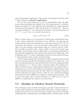 92
suits the particular applications. The process of choosing the feature maps
is often referred to as feature engineering.
We can view deep learning as a way to automatically learn the right
feature map (sometimes also referred to as “the representation”) as follows.
Suppose we denote by β the collection of the parameters in a fully-connected
neural networks (equation (7.22)) except those in the last layer. Then we
can abstract right a[r−1]
as a function of the input x and the parameters in
β: a[r−1]
= φβ(x). Now we can write the model as
h̄θ(x) = W[r]
φβ(x) + b[r]
(7.34)
When β is fixed, then φβ(·) can viewed as a feature map, and therefore h̄θ(x)
is just a linear model over the features φβ(x). However, we will train the
neural networks, both the parameters in β and the parameters W[r]
, b[r]
are
optimized, and therefore we are not learning a linear model in the feature
space, but also learning a good feature map φβ(·) itself so that it’s possi-
ble to predict accurately with a linear model on top of the feature map.
Therefore, deep learning tends to depend less on the domain knowledge of
the particular applications and requires often less feature engineering. The
penultimate layer a[r]
is often (informally) referred to as the learned features
or representations in the context of deep learning.
In the example of house price prediction, a fully-connected neural network
does not need us to specify the intermediate quantity such “family size”, and
may automatically discover some useful features in the last penultimate layer
(the activation a[r−1]
), and use them to linearly predict the housing price.
Often the feature map / representation obtained from one datasets (that is,
the function φβ(·) can be also useful for other datasets, which indicates they
contain essential information about the data. However, oftentimes, the neural
network will discover complex features which are very useful for predicting
the output but may be difficult for a human to understand or interpret. This
is why some people refer to neural networks as a black box, as it can be
difficult to understand the features it has discovered.
7.3 Modules in Modern Neural Networks
The multi-layer neural network introduced in equation (7.22) of Section 7.2
is often called multi-layer perceptron (MLP) these days. Modern neural net-
works used in practice are often much more complex and consist of multiple
building blocks or multiple layers of building blocks. In this section, we will
 