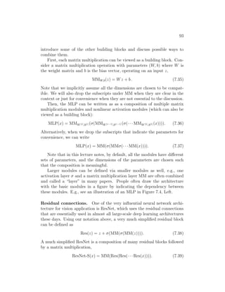93
introduce some of the other building blocks and discuss possible ways to
combine them.
First, each matrix multiplication can be viewed as a building block. Con-
sider a matrix multiplication operation with parameters (W, b) where W is
the weight matrix and b is the bias vector, operating on an input z,
MMW,b(z) = Wz + b . (7.35)
Note that we implicitly assume all the dimensions are chosen to be compat-
ible. We will also drop the subscripts under MM when they are clear in the
context or just for convenience when they are not essential to the discussion.
Then, the MLP can be written as as a composition of multiple matrix
multiplication modules and nonlinear activation modules (which can also be
viewed as a building block):
MLP(x) = MMW[r],b[r] (σ(MMW[r−1],b[r−1] (σ(· · · MMW[1],b[1] (x)))). (7.36)
Alternatively, when we drop the subscripts that indicate the parameters for
convenience, we can write
MLP(x) = MM(σ(MMσ(· · · MM(x)))). (7.37)
Note that in this lecture notes, by default, all the modules have different
sets of parameters, and the dimensions of the parameters are chosen such
that the composition is meaningful.
Larger modules can be defined via smaller modules as well, e.g., one
activation layer σ and a matrix multiplication layer MM are often combined
and called a “layer” in many papers. People often draw the architecture
with the basic modules in a figure by indicating the dependency between
these modules. E.g., see an illustration of an MLP in Figure 7.4, Left.
Residual connections. One of the very influential neural network archi-
tecture for vision application is ResNet, which uses the residual connections
that are essentially used in almost all large-scale deep learning architectures
these days. Using our notation above, a very much simplified residual block
can be defined as
Res(z) = z + σ(MM(σ(MM(z)))). (7.38)
A much simplified ResNet is a composition of many residual blocks followed
by a matrix multiplication,
ResNet-S(x) = MM(Res(Res(· · · Res(x)))). (7.39)
 