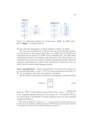 94
𝑥
Layer 𝑟 − 1
Layer 𝑖
...
Layer 1
MLP(𝑥)
...
Layer 𝑖
MM![],#[]
𝜎
MM![$],#[$]
𝑥
Res
Res
...
Res
ResNet-S(𝑥)
...
Res
MM
𝜎
MM
𝜎
Figure 7.4: Illustrative Figures for Architecture. Left: An MLP with r
layers. Right: A residual network.
We also draw the dependency of these modules in Figure 7.4, Right.
We note that the ResNet-S is still not the same as the ResNet architec-
ture introduced in the seminal paper [He et al., 2016] because ResNet uses
convolution layers instead of vanilla matrix multiplication, and adds batch
normalization between convolutions and activations. We will introduce con-
volutional layers and some variants of batch normalization below. ResNet-S
and layer normalization are part of the Transformer architecture that are
widely used in modern large language models.
Layer normalization. Layer normalization, denoted by LN in this text,
is a module that maps a vector z ∈ Rm
to a more normalized vector LN(z) ∈
Rm
. It is oftentimes used after the nonlinear activations.
We first define a sub-module of the layer normalization, denoted by LN-S.
LN-S(z) =





z1−µ̂
σ̂
z2−µ̂
σ̂
.
.
.
zm−µ̂
σ̂





, (7.40)
where µ̂ =
Pm
i=1 zi
m
is the empirical mean of the vector z and σ̂ =
qPm
i=1(zi−µ̂2)
m
is the empirical standard deviation of the entries of z.4
Intuitively, LN-S(z)
is a vector that is normalized to having empirical mean zero and empirical
standard deviation 1.
4
Note that we divide by m instead of m − 1 in the empirical standard deviation here
because we are interested in making the output of LN-S(z) have sum of squares equal to
1 (as opposed to estimating the standard deviation in statistics.)
 