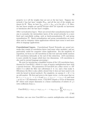 96
property w.r.t all the weights that are not at the last layer. Suppose the
network f has last layer’ weights Wlast, and all the rest of the weights are
denote by W. Then, we have fWlast,αW (x) = fWlast,W (x) for all α  0. Here,
the last layers weights are special because there are typically no layernorm
or batchnorm after the last layer’s weights.
Other normalization layers. There are several other normalization layers that
aim to normalize the intermediate layers of the neural networks to a more
fixed and controllable scaling, such as batch-normalization [?], and group
normalization [?]. Batch normalization and group normalization are more
often used in computer vision applications whereas layer norm is used more
often in language applications.
Convolutional Layers. Convolutional Neural Networks are neural net-
works that consist of convolution layers (and many other modules), and are
particularly useful for computer vision applications. For the simplicity of
exposition, we focus on 1-D convolution in this text and only briefly mention
2-D convolution informally at the end of this subsection. (2-D convolution
is more suitable for images which have two dimensions. 1-D convolution is
also used in natural language processing.)
We start by introducing a simplified version of the 1-D convolution layer,
denoted by Conv1D-S(·) which is a type of matrix multiplication layer with
a special structure. The parameters of Conv1D-S are a filter vector w ∈ Rk
where k is called the filter size (oftentimes k  m), and a bias scalar b.
Oftentimes the filter is also called a kernel (but it does not have much to do
with the kernel in kernel method.) For simplicity, we assume k = 2` + 1 is
an odd number. We first pad zeros to the input vector z in the sense that we
let z1−` = z1−`+1 = .. = z0 = 0 and zm+1 = zm+2 = .. = zm+` = 0, and treat
z as an (m + 2`)-dimension vector. Conv1D-S outputs a vector of dimension
Rm
where each output dimension is a linear combination of subsets of zj’s
with coefficients from w,
Conv1D-S(z)i = w1zi−` + w2zi−`+1 + · · · + w2`+1zi+` =
2`+1
X
j=1
wjzi−`+(j−1).
(7.48)
Therefore, one can view Conv1D-S as a matrix multiplication with shared
 