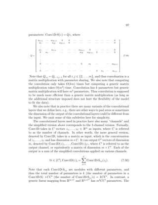 97
parameters: Conv1D-S(z) = Qz, where
Q =






















w`+1 · · · w2`+1 0 0 · · · · · · · · · · · · · · · · · · 0
w` · · · w2` w2`+1 0 · · · · · · · · · · · · · · · · · · 0
.
.
.
w1 · · · w`+1 · · · · · · · · · w2`+1 0 · · · · · · · · · 0
0 w1 · · · · · · · · · · · · w2` w2`+1 0 · · · · · · 0
.
.
.
.
.
.
0 · · · · · · · · · · · · · · · 0 w1 · · · · · · w2`+1
.
.
.
0 · · · · · · · · · · · · · · · · · · · · · 0 w1 · · · w`+1






















. (7.49)
Note that Qi,j = Qi−1,j−1 for all i, j ∈ {2, . . . , m}, and thus convoluation is a
matrix multiplication with parameter sharing. We also note that computing
the convolution only takes O(km) times but computing a generic matrix
multiplication takes O(m2
) time. Convolution has k parameters but generic
matrix multiplication will have m2
parameters. Thus convolution is supposed
to be much more efficient than a generic matrix multiplication (as long as
the additional structure imposed does not hurt the flexibility of the model
to fit the data).
We also note that in practice there are many variants of the convolutional
layers that we define here, e.g., there are other ways to pad zeros or sometimes
the dimension of the output of the convolutional layers could be different from
the input. We omit some of this subtleties here for simplicity.
The convolutional layers used in practice have also many “channels” and
the simplified version above corresponds to the 1-channel version. Formally,
Conv1D takes in C vectors z1, . . . , zC ∈ Rm
as inputs, where C is referred
to as the number of channels. In other words, the more general version,
denoted by Conv1D, takes in a matrix as input, which is the concatenation
of z1, . . . , zC and has dimension m×C. It can output C0
vectors of dimension
m, denoted by Conv1D(z)1, . . . , Conv1D(z)C0 , where C0
is referred to as the
output channel, or equivalently a matrix of dimension m × C0
. Each of the
output is a sum of the simplified convolutions applied on various channels.
∀i ∈ [C0
], Conv1D(z)i =
C
X
j=1
Conv1D-Si,j(zj). (7.50)
Note that each Conv1D-Si,j are modules with different parameters, and
thus the total number of parameters is k (the number of parameters in a
Conv1D-S) ×CC0
(the number of Conv1D-Si.j’s) = kCC0
. In contrast, a
generic linear mapping from Rm×C
and Rm×C0
has m2
CC0
parameters. The
 
