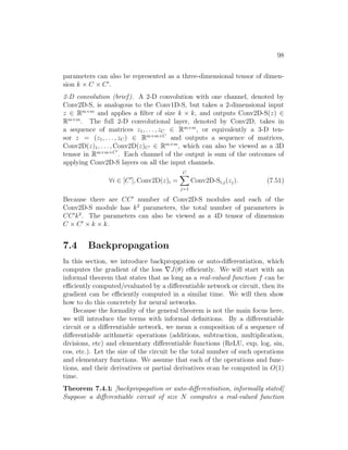 98
parameters can also be represented as a three-dimensional tensor of dimen-
sion k × C × C0
.
2-D convolution (brief). A 2-D convolution with one channel, denoted by
Conv2D-S, is analogous to the Conv1D-S, but takes a 2-dimensional input
z ∈ Rm×m
and applies a filter of size k × k, and outputs Conv2D-S(z) ∈
Rm×m
. The full 2-D convolutional layer, denoted by Conv2D, takes in
a sequence of matrices z1, . . . , zC ∈ Rm×m
, or equivalently a 3-D ten-
sor z = (z1, . . . , zC) ∈ Rm×m×C
and outputs a sequence of matrices,
Conv2D(z)1, . . . , Conv2D(z)C0 ∈ Rm×m
, which can also be viewed as a 3D
tensor in Rm×m×C0
. Each channel of the output is sum of the outcomes of
applying Conv2D-S layers on all the input channels.
∀i ∈ [C0
], Conv2D(z)i =
C
X
j=1
Conv2D-Si,j(zj). (7.51)
Because there are CC0
number of Conv2D-S modules and each of the
Conv2D-S module has k2
parameters, the total number of parameters is
CC0
k2
. The parameters can also be viewed as a 4D tensor of dimension
C × C0
× k × k.
7.4 Backpropagation
In this section, we introduce backpropgation or auto-differentiation, which
computes the gradient of the loss ∇J(θ) efficiently. We will start with an
informal theorem that states that as long as a real-valued function f can be
efficiently computed/evaluated by a differentiable network or circuit, then its
gradient can be efficiently computed in a similar time. We will then show
how to do this concretely for neural networks.
Because the formality of the general theorem is not the main focus here,
we will introduce the terms with informal definitions. By a differentiable
circuit or a differentiable network, we mean a composition of a sequence of
differentiable arithmetic operations (additions, subtraction, multiplication,
divisions, etc) and elementary differentiable functions (ReLU, exp, log, sin,
cos, etc.). Let the size of the circuit be the total number of such operations
and elementary functions. We assume that each of the operations and func-
tions, and their derivatives or partial derivatives ecan be computed in O(1)
time.
Theorem 7.4.1: [backpropagation or auto-differentiation, informally stated]
Suppose a differentiable circuit of size N computes a real-valued function
 
