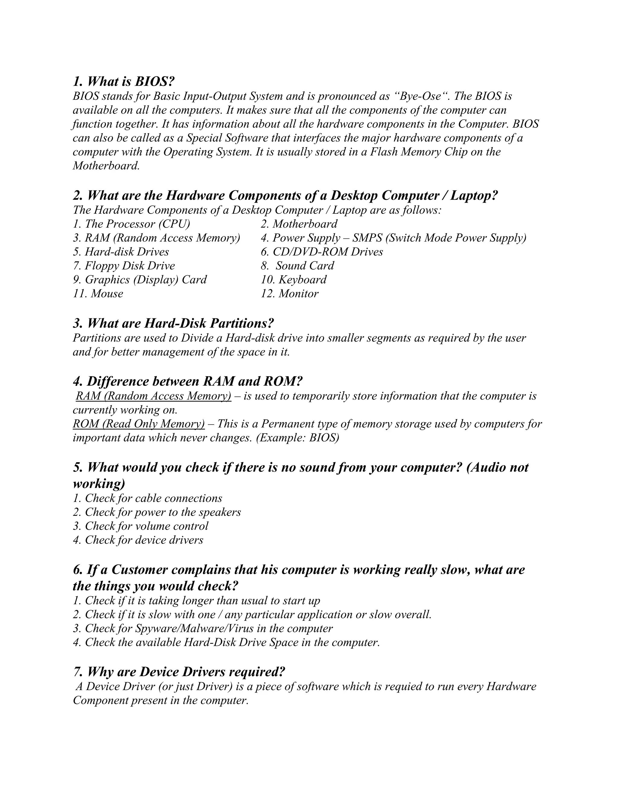 1. What is BIOS?
BIOS stands for Basic Input-Output System and is pronounced as “Bye-Ose“. The BIOS is
available on all the computers. It makes sure that all the components of the computer can
function together. It has information about all the hardware components in the Computer. BIOS
can also be called as a Special Software that interfaces the major hardware components of a
computer with the Operating System. It is usually stored in a Flash Memory Chip on the
Motherboard.
2. What are the Hardware Components of a Desktop Computer / Laptop?
The Hardware Components of a Desktop Computer / Laptop are as follows:
1. The Processor (CPU) 2. Motherboard
3. RAM (Random Access Memory) 4. Power Supply – SMPS (Switch Mode Power Supply)
5. Hard-disk Drives 6. CD/DVD-ROM Drives
7. Floppy Disk Drive 8. Sound Card
9. Graphics (Display) Card 10. Keyboard
11. Mouse 12. Monitor
3. What are Hard-Disk Partitions?
Partitions are used to Divide a Hard-disk drive into smaller segments as required by the user
and for better management of the space in it.
4. Difference between RAM and ROM?
RAM (Random Access Memory) – is used to temporarily store information that the computer is
currently working on.
ROM (Read Only Memory) – This is a Permanent type of memory storage used by computers for
important data which never changes. (Example: BIOS)
5. What would you check if there is no sound from your computer? (Audio not
working)
1. Check for cable connections
2. Check for power to the speakers
3. Check for volume control
4. Check for device drivers
6. If a Customer complains that his computer is working really slow, what are
the things you would check?
1. Check if it is taking longer than usual to start up
2. Check if it is slow with one / any particular application or slow overall.
3. Check for Spyware/Malware/Virus in the computer
4. Check the available Hard-Disk Drive Space in the computer.
7. Why are Device Drivers required?
A Device Driver (or just Driver) is a piece of software which is requied to run every Hardware
Component present in the computer.
 