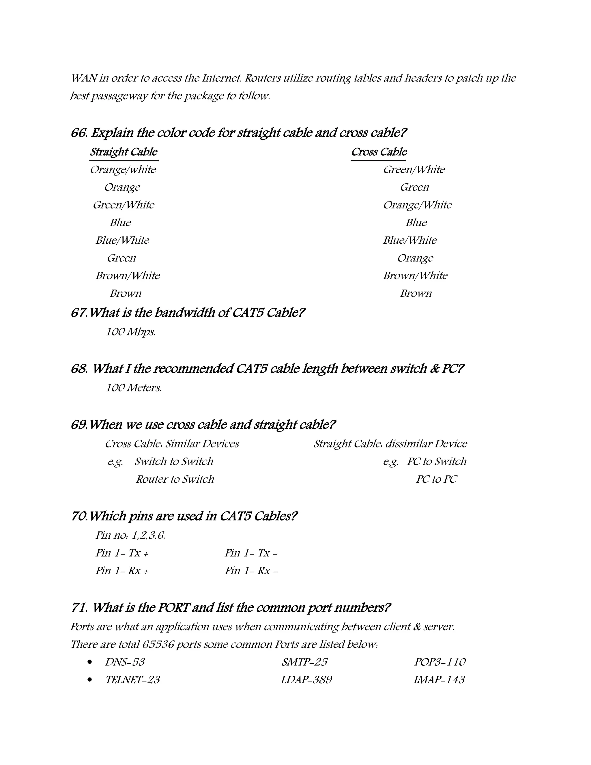 WAN in order to access the Internet. Routers utilize routing tables and headers to patch up the
best passageway for the package to follow.
66. Explain the color code for straight cable and cross cable?
Straight Cable Cross Cable
Orange/white Green/White
Orange Green
Green/White Orange/White
Blue Blue
Blue/White Blue/White
Green Orange
Brown/White Brown/White
Brown Brown
67.What is the bandwidth of CAT5 Cable?
100 Mbps.
68. What I the recommended CAT5 cable length between switch & PC?
100 Meters.
69.When we use cross cable and straight cable?
Cross Cable: Similar Devices Straight Cable: dissimilar Device
e.g. Switch to Switch e.g. PC to Switch
Router to Switch PC to PC
70.Which pins are used in CAT5 Cables?
Pin no: 1,2,3,6.
Pin 1- Tx + Pin 1- Tx -
Pin 1- Rx + Pin 1- Rx -
71. What is the PORT and list the common port numbers?
Ports are what an application uses when communicating between client & server.
There are total 65536 ports some common Ports are listed below:
 DNS-53 SMTP-25 POP3-110
 TELNET-23 LDAP-389 IMAP-143
 