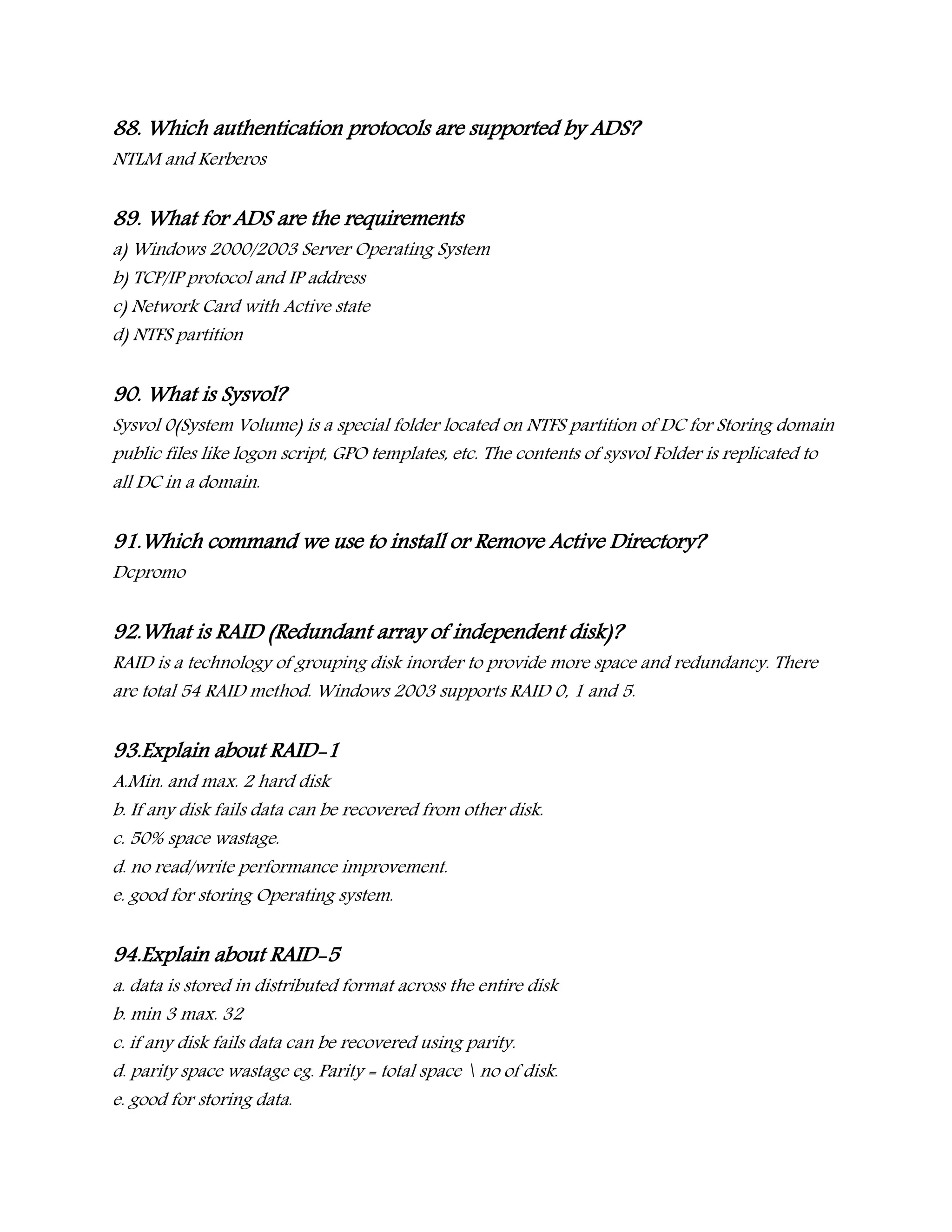 88. Which authentication protocols are supported by ADS?
NTLM and Kerberos
89. What for ADS are the requirements
a) Windows 2000/2003 Server Operating System
b) TCP/IP protocol and IP address
c) Network Card with Active state
d) NTFS partition
90. What is Sysvol?
Sysvol 0(System Volume) is a special folder located on NTFS partition of DC for Storing domain
public files like logon script, GPO templates, etc. The contents of sysvol Folder is replicated to
all DC in a domain.
91.Which command we use to install or Remove Active Directory?
Dcpromo
92.What is RAID (Redundant array of independent disk)?
RAID is a technology of grouping disk inorder to provide more space and redundancy. There
are total 54 RAID method. Windows 2003 supports RAID 0, 1 and 5.
93.Explain about RAID-1
A.Min. and max. 2 hard disk
b. If any disk fails data can be recovered from other disk.
c. 50% space wastage.
d. no read/write performance improvement.
e. good for storing Operating system.
94.Explain about RAID-5
a. data is stored in distributed format across the entire disk
b. min 3 max. 32
c. if any disk fails data can be recovered using parity.
d. parity space wastage eg. Parity = total space  no of disk.
e. good for storing data.
 