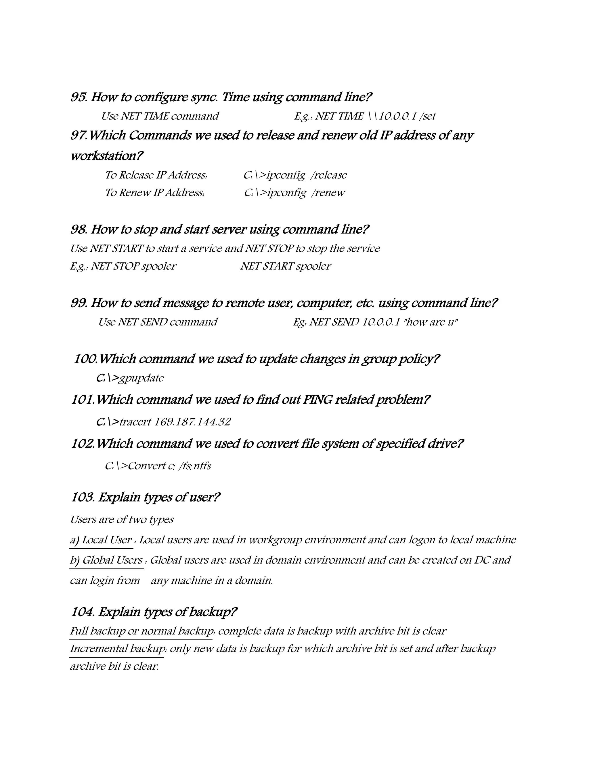 95. How to configure sync. Time using command line?
Use NET TIME command E.g.: NET TIME 10.0.0.1 /set
97.Which Commands we used to release and renew old IP address of any
workstation?
To Release IP Address: C:>ipconfig /release
To Renew IP Address: C:>ipconfig /renew
98. How to stop and start server using command line?
Use NET START to start a service and NET STOP to stop the service
E.g.: NET STOP spooler NET START spooler
99. How to send message to remote user, computer, etc. using command line?
Use NET SEND command Eg: NET SEND 10.0.0.1 "how are u"
100.Which command we used to update changes in group policy?
C:>gpupdate
101.Which command we used to find out PING related problem?
C:>tracert 169.187.144.32
102.Which command we used to convert file system of specified drive?
C:>Convert c: /fs:ntfs
103. Explain types of user?
Users are of two types
a) Local User : Local users are used in workgroup environment and can logon to local machine
b) Global Users : Global users are used in domain environment and can be created on DC and
can login from any machine in a domain.
104. Explain types of backup?
Full backup or normal backup: complete data is backup with archive bit is clear
Incremental backup: only new data is backup for which archive bit is set and after backup
archive bit is clear.
 