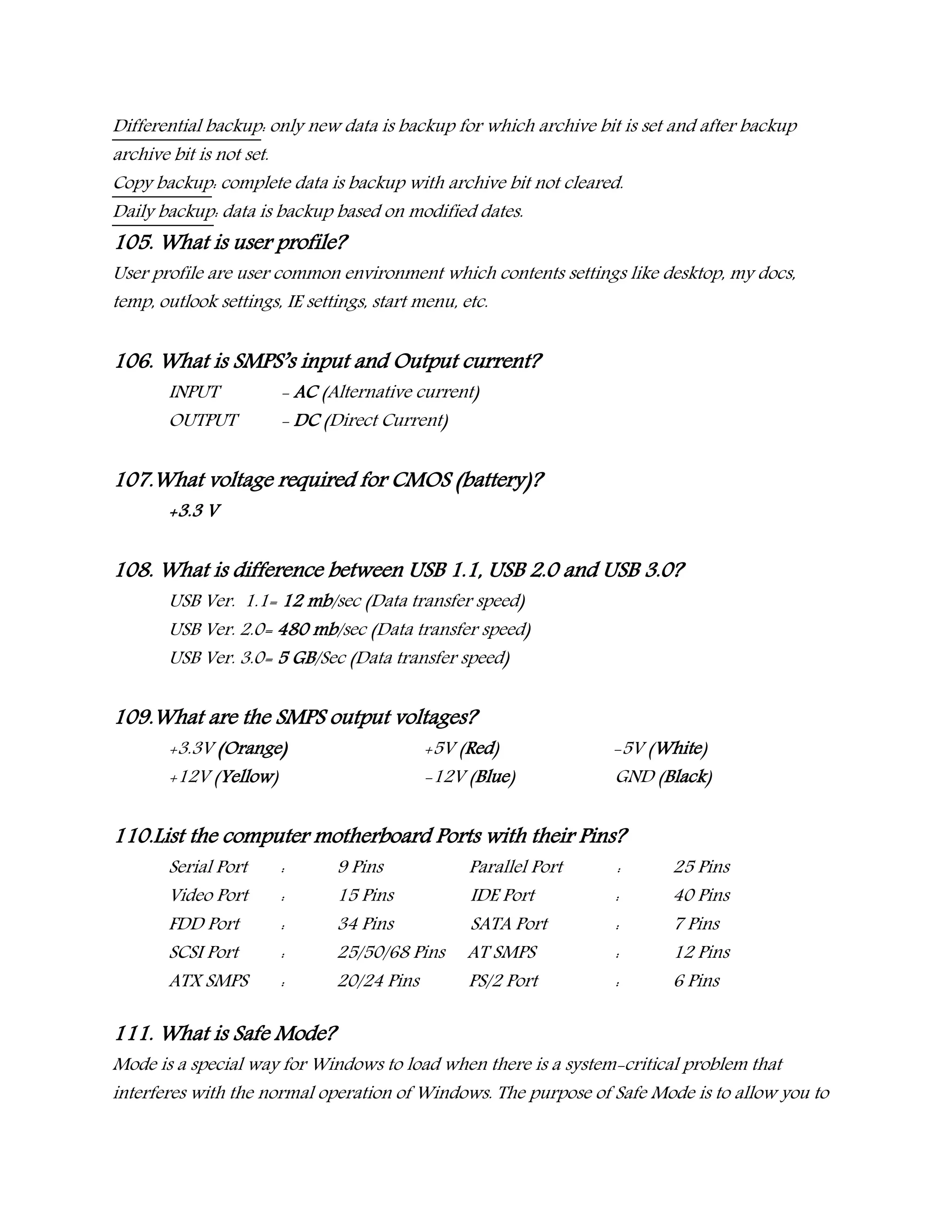 Differential backup: only new data is backup for which archive bit is set and after backup
archive bit is not set.
Copy backup: complete data is backup with archive bit not cleared.
Daily backup: data is backup based on modified dates.
105. What is user profile?
User profile are user common environment which contents settings like desktop, my docs,
temp, outlook settings, IE settings, start menu, etc.
106. What is SMPS’s input and Output current?
INPUT - AC (Alternative current)
OUTPUT - DC (Direct Current)
107.What voltage required for CMOS (battery)?
+3.3 V
108. What is difference between USB 1.1, USB 2.0 and USB 3.0?
USB Ver. 1.1= 12 mb/sec (Data transfer speed)
USB Ver. 2.0= 480 mb/sec (Data transfer speed)
USB Ver. 3.0= 5 GB/Sec (Data transfer speed)
109.What are the SMPS output voltages?
+3.3V (Orange) +5V (Red) -5V (White)
+12V (Yellow) -12V (Blue) GND (Black)
110.List the computer motherboard Ports with their Pins?
Serial Port : 9 Pins Parallel Port : 25 Pins
Video Port : 15 Pins IDE Port : 40 Pins
FDD Port : 34 Pins SATA Port : 7 Pins
SCSI Port : 25/50/68 Pins AT SMPS : 12 Pins
ATX SMPS : 20/24 Pins PS/2 Port : 6 Pins
111. What is Safe Mode?
Mode is a special way for Windows to load when there is a system-critical problem that
interferes with the normal operation of Windows. The purpose of Safe Mode is to allow you to
 