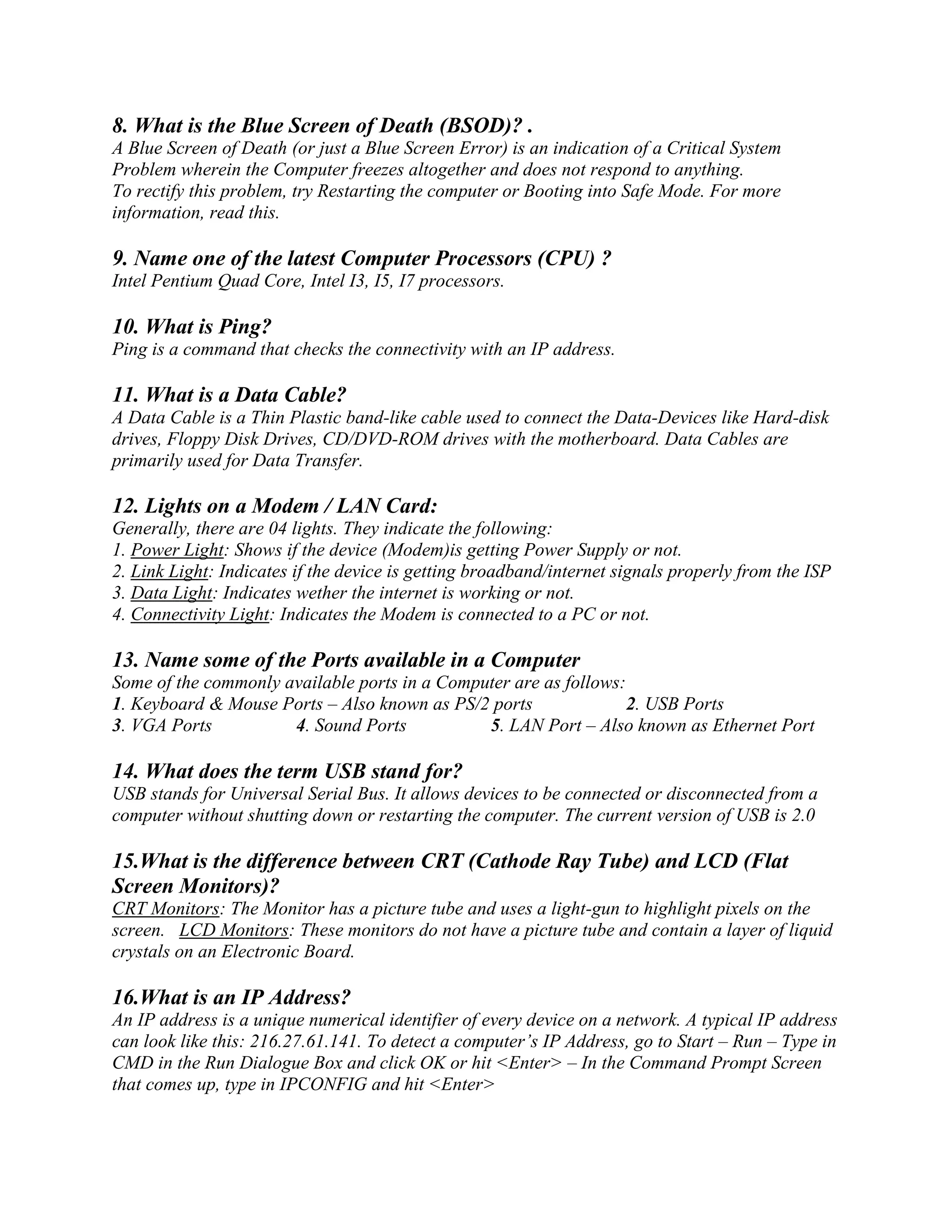 8. What is the Blue Screen of Death (BSOD)? .
A Blue Screen of Death (or just a Blue Screen Error) is an indication of a Critical System
Problem wherein the Computer freezes altogether and does not respond to anything.
To rectify this problem, try Restarting the computer or Booting into Safe Mode. For more
information, read this.
9. Name one of the latest Computer Processors (CPU) ?
Intel Pentium Quad Core, Intel I3, I5, I7 processors.
10. What is Ping?
Ping is a command that checks the connectivity with an IP address.
11. What is a Data Cable?
A Data Cable is a Thin Plastic band-like cable used to connect the Data-Devices like Hard-disk
drives, Floppy Disk Drives, CD/DVD-ROM drives with the motherboard. Data Cables are
primarily used for Data Transfer.
12. Lights on a Modem / LAN Card:
Generally, there are 04 lights. They indicate the following:
1. Power Light: Shows if the device (Modem)is getting Power Supply or not.
2. Link Light: Indicates if the device is getting broadband/internet signals properly from the ISP
3. Data Light: Indicates wether the internet is working or not.
4. Connectivity Light: Indicates the Modem is connected to a PC or not.
13. Name some of the Ports available in a Computer
Some of the commonly available ports in a Computer are as follows:
1. Keyboard & Mouse Ports – Also known as PS/2 ports 2. USB Ports
3. VGA Ports 4. Sound Ports 5. LAN Port – Also known as Ethernet Port
14. What does the term USB stand for?
USB stands for Universal Serial Bus. It allows devices to be connected or disconnected from a
computer without shutting down or restarting the computer. The current version of USB is 2.0
15.What is the difference between CRT (Cathode Ray Tube) and LCD (Flat
Screen Monitors)?
CRT Monitors: The Monitor has a picture tube and uses a light-gun to highlight pixels on the
screen. LCD Monitors: These monitors do not have a picture tube and contain a layer of liquid
crystals on an Electronic Board.
16.What is an IP Address?
An IP address is a unique numerical identifier of every device on a network. A typical IP address
can look like this: 216.27.61.141. To detect a computer’s IP Address, go to Start – Run – Type in
CMD in the Run Dialogue Box and click OK or hit <Enter> – In the Command Prompt Screen
that comes up, type in IPCONFIG and hit <Enter>
 