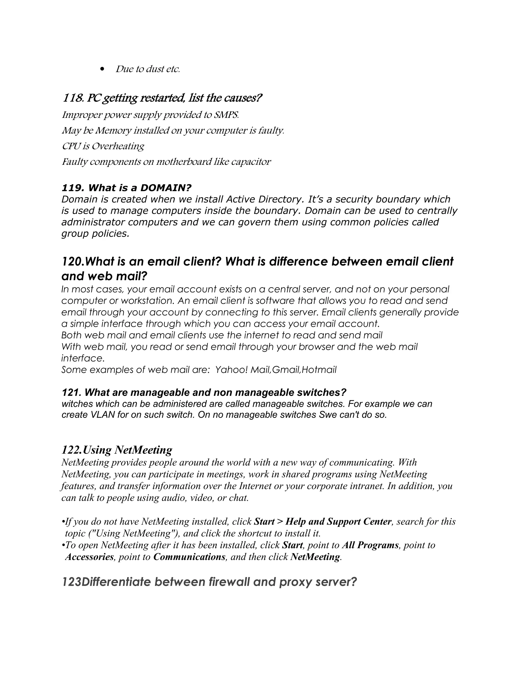  Due to dust etc.
118. PC getting restarted, list the causes?
Improper power supply provided to SMPS.
May be Memory installed on your computer is faulty.
CPU is Overheating
Faulty components on motherboard like capacitor
119. What is a DOMAIN?
Domain is created when we install Active Directory. It’s a security boundary which
is used to manage computers inside the boundary. Domain can be used to centrally
administrator computers and we can govern them using common policies called
group policies.
120.What is an email client? What is difference between email client
and web mail?
In most cases, your email account exists on a central server, and not on your personal
computer or workstation. An email client is software that allows you to read and send
email through your account by connecting to this server. Email clients generally provide
a simple interface through which you can access your email account.
Both web mail and email clients use the internet to read and send mail
With web mail, you read or send email through your browser and the web mail
interface.
Some examples of web mail are: Yahoo! Mail,Gmail,Hotmail
121. What are manageable and non manageable switches?
witches which can be administered are called manageable switches. For example we can
create VLAN for on such switch. On no manageable switches Swe can't do so.
122.Using NetMeeting
NetMeeting provides people around the world with a new way of communicating. With
NetMeeting, you can participate in meetings, work in shared programs using NetMeeting
features, and transfer information over the Internet or your corporate intranet. In addition, you
can talk to people using audio, video, or chat.
•If you do not have NetMeeting installed, click Start > Help and Support Center, search for this
topic ("Using NetMeeting"), and click the shortcut to install it.
•To open NetMeeting after it has been installed, click Start, point to All Programs, point to
Accessories, point to Communications, and then click NetMeeting.
123Differentiate between firewall and proxy server?
 