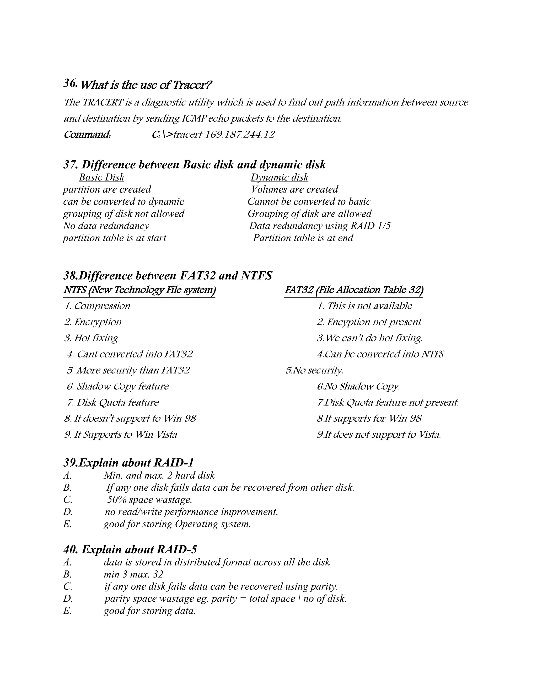 36.What is the use of Tracer?
The TRACERT is a diagnostic utility which is used to find out path information between source
and destination by sending ICMP echo packets to the destination.
Command: C:>tracert 169.187.244.12
37. Difference between Basic disk and dynamic disk
Basic Disk Dynamic disk
partition are created Volumes are created
can be converted to dynamic Cannot be converted to basic
grouping of disk not allowed Grouping of disk are allowed
No data redundancy Data redundancy using RAID 1/5
partition table is at start Partition table is at end
38.Difference between FAT32 and NTFS
NTFS (New Technology File system) FAT32 (File Allocation Table 32)
1. Compression 1. This is not available
2. Encryption 2. Encyption not present
3. Hot fixing 3.We can’t do hot fixing.
4. Cant converted into FAT32 4.Can be converted into NTFS
5. More security than FAT32 5.No security.
6. Shadow Copy feature 6.No Shadow Copy.
7. Disk Quota feature 7.Disk Quota feature not present.
8. It doesn’t support to Win 98 8.It supports for Win 98
9. It Supports to Win Vista 9.It does not support to Vista.
39.Explain about RAID-1
A. Min. and max. 2 hard disk
B. If any one disk fails data can be recovered from other disk.
C. 50% space wastage.
D. no read/write performance improvement.
E. good for storing Operating system.
40. Explain about RAID-5
A. data is stored in distributed format across all the disk
B. min 3 max. 32
C. if any one disk fails data can be recovered using parity.
D. parity space wastage eg. parity = total space  no of disk.
E. good for storing data.
 
