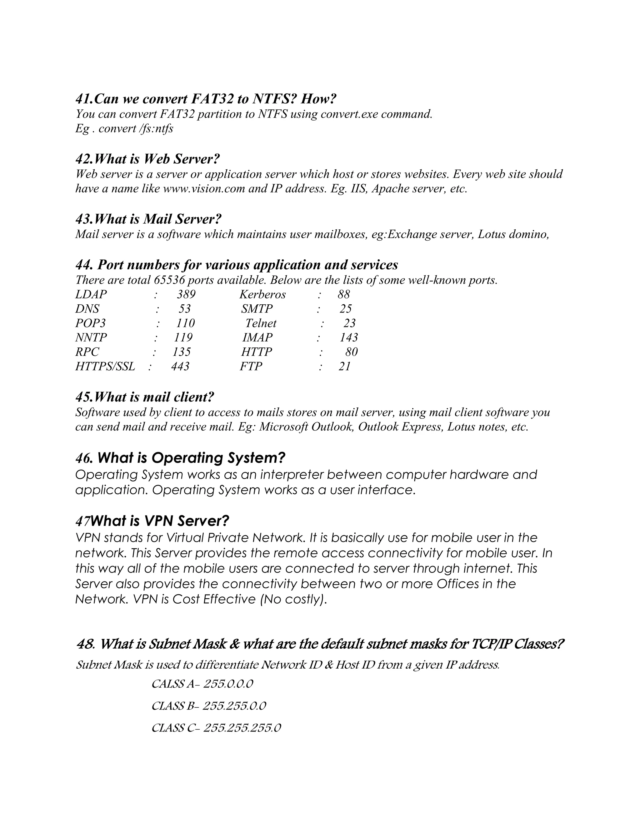 41.Can we convert FAT32 to NTFS? How?
You can convert FAT32 partition to NTFS using convert.exe command.
Eg . convert /fs:ntfs
42.What is Web Server?
Web server is a server or application server which host or stores websites. Every web site should
have a name like www.vision.com and IP address. Eg. IIS, Apache server, etc.
43.What is Mail Server?
Mail server is a software which maintains user mailboxes, eg:Exchange server, Lotus domino,
44. Port numbers for various application and services
There are total 65536 ports available. Below are the lists of some well-known ports.
LDAP : 389 Kerberos : 88
DNS : 53 SMTP : 25
POP3 : 110 Telnet : 23
NNTP : 119 IMAP : 143
RPC : 135 HTTP : 80
HTTPS/SSL : 443 FTP : 21
45.What is mail client?
Software used by client to access to mails stores on mail server, using mail client software you
can send mail and receive mail. Eg: Microsoft Outlook, Outlook Express, Lotus notes, etc.
46. What is Operating System?
Operating System works as an interpreter between computer hardware and
application. Operating System works as a user interface.
47What is VPN Server?
VPN stands for Virtual Private Network. It is basically use for mobile user in the
network. This Server provides the remote access connectivity for mobile user. In
this way all of the mobile users are connected to server through internet. This
Server also provides the connectivity between two or more Offices in the
Network. VPN is Cost Effective (No costly).
48. What is Subnet Mask & what are the default subnet masks for TCP/IP Classes?
Subnet Mask is used to differentiate Network ID & Host ID from a given IP address.
CALSS A- 255.0.0.0
CLASS B- 255.255.0.0
CLASS C- 255.255.255.0
 