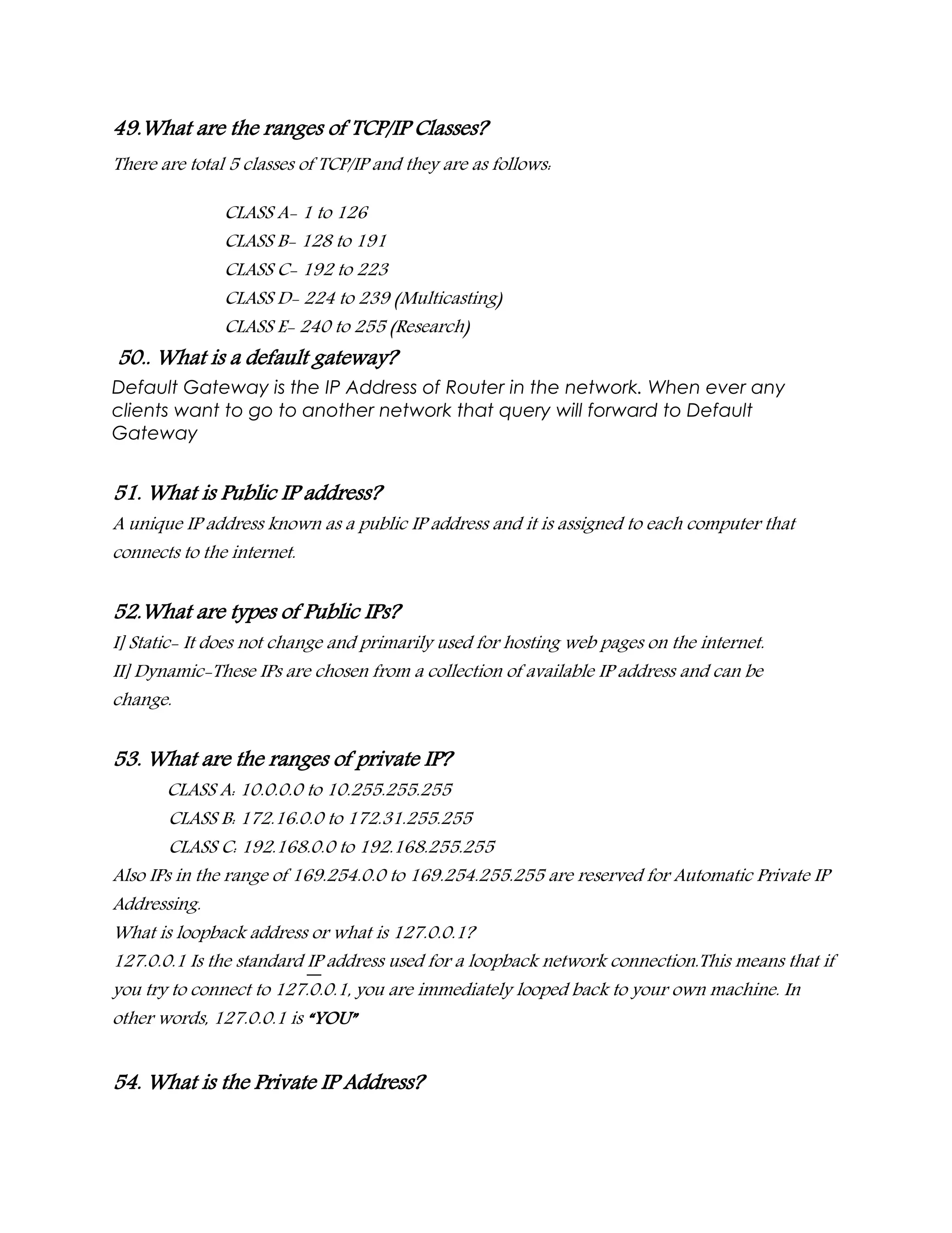 49.What are the ranges of TCP/IP Classes?
There are total 5 classes of TCP/IP and they are as follows:
CLASS A- 1 to 126
CLASS B- 128 to 191
CLASS C- 192 to 223
CLASS D- 224 to 239 (Multicasting)
CLASS E- 240 to 255 (Research)
50.. What is a default gateway?
Default Gateway is the IP Address of Router in the network. When ever any
clients want to go to another network that query will forward to Default
Gateway
51. What is Public IP address?
A unique IP address known as a public IP address and it is assigned to each computer that
connects to the internet.
52.What are types of Public IPs?
I] Static- It does not change and primarily used for hosting web pages on the internet.
II] Dynamic-These IPs are chosen from a collection of available IP address and can be
change.
53. What are the ranges of private IP?
CLASS A: 10.0.0.0 to 10.255.255.255
CLASS B: 172.16.0.0 to 172.31.255.255
CLASS C: 192.168.0.0 to 192.168.255.255
Also IPs in the range of 169.254.0.0 to 169.254.255.255 are reserved for Automatic Private IP
Addressing.
What is loopback address or what is 127.0.0.1?
127.0.0.1 Is the standard IP address used for a loopback network connection.This means that if
you try to connect to 127.0.0.1, you are immediately looped back to your own machine. In
other words, 127.0.0.1 is “YOU”
54. What is the Private IP Address?
 