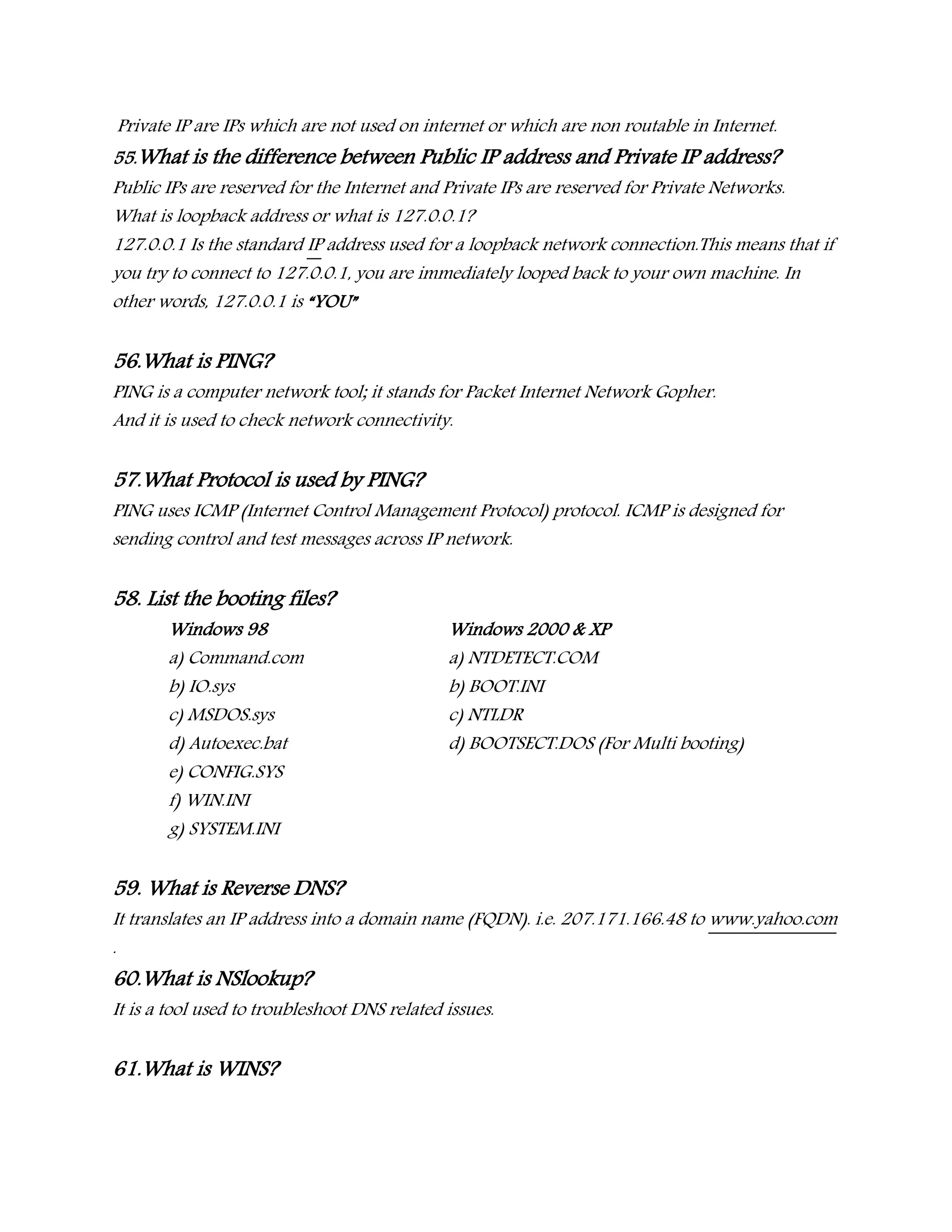 Private IP are IPs which are not used on internet or which are non routable in Internet.
55.What is the difference between Public IP address and Private IP address?
Public IPs are reserved for the Internet and Private IPs are reserved for Private Networks.
What is loopback address or what is 127.0.0.1?
127.0.0.1 Is the standard IP address used for a loopback network connection.This means that if
you try to connect to 127.0.0.1, you are immediately looped back to your own machine. In
other words, 127.0.0.1 is “YOU”
56.What is PING?
PING is a computer network tool; it stands for Packet Internet Network Gopher.
And it is used to check network connectivity.
57.What Protocol is used by PING?
PING uses ICMP (Internet Control Management Protocol) protocol. ICMP is designed for
sending control and test messages across IP network.
58. List the booting files?
Windows 98 Windows 2000 & XP
a) Command.com a) NTDETECT.COM
b) IO.sys b) BOOT.INI
c) MSDOS.sys c) NTLDR
d) Autoexec.bat d) BOOTSECT.DOS (For Multi booting)
e) CONFIG.SYS
f) WIN.INI
g) SYSTEM.INI
59. What is Reverse DNS?
It translates an IP address into a domain name (FQDN). i.e. 207.171.166.48 to www.yahoo.com
.
60.What is NSlookup?
It is a tool used to troubleshoot DNS related issues.
61.What is WINS?
 
