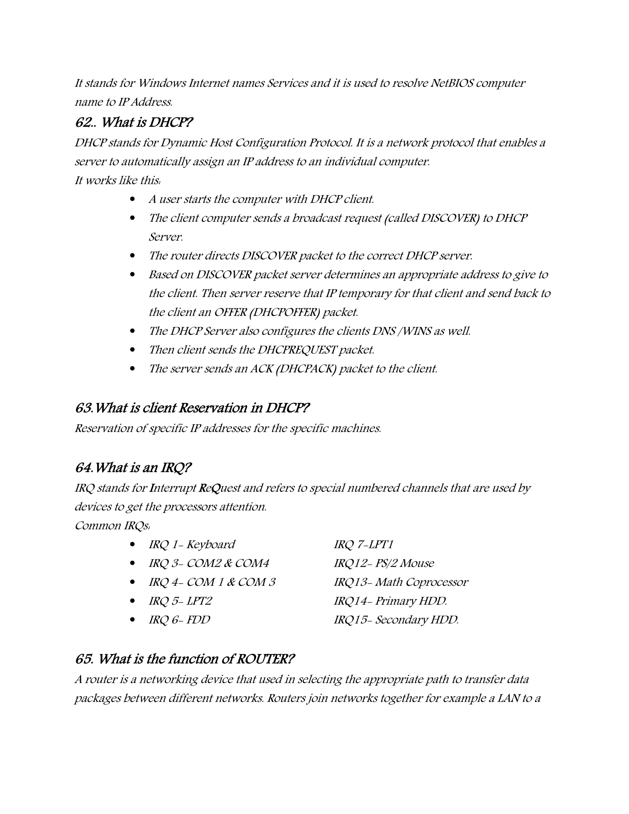 It stands for Windows Internet names Services and it is used to resolve NetBIOS computer
name to IP Address.
62.. What is DHCP?
DHCP stands for Dynamic Host Configuration Protocol. It is a network protocol that enables a
server to automatically assign an IP address to an individual computer.
It works like this:
 A user starts the computer with DHCP client.
 The client computer sends a broadcast request (called DISCOVER) to DHCP
Server.
 The router directs DISCOVER packet to the correct DHCP server.
 Based on DISCOVER packet server determines an appropriate address to give to
the client. Then server reserve that IP temporary for that client and send back to
the client an OFFER (DHCPOFFER) packet.
 The DHCP Server also configures the clients DNS /WINS as well.
 Then client sends the DHCPREQUEST packet.
 The server sends an ACK (DHCPACK) packet to the client.
63.What is client Reservation in DHCP?
Reservation of specific IP addresses for the specific machines.
64.What is an IRQ?
IRQ stands for Interrupt ReQuest and refers to special numbered channels that are used by
devices to get the processors attention.
Common IRQs:
 IRQ 1- Keyboard IRQ 7-LPT1
 IRQ 3- COM2 & COM4 IRQ12- PS/2 Mouse
 IRQ 4- COM 1 & COM 3 IRQ13- Math Coprocessor
 IRQ 5- LPT2 IRQ14- Primary HDD.
 IRQ 6- FDD IRQ15- Secondary HDD.
65. What is the function of ROUTER?
A router is a networking device that used in selecting the appropriate path to transfer data
packages between different networks. Routers join networks together for example a LAN to a
 
