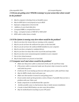 @Incompatible DLL's @Corrupted Registry
115.If you are getting error “NTLDR is missing” on your screen then where would
be the problem?
 May be computer is booting from no bootable source.
 May be HDD drive is not properly set up in BIOS
 Improper configuration in boot.ini file
 Addition of a new hard disk drive
 Corrupted MBR or corrupted boot sector
 Using Corrupted version of WIN XP or WIN 2000
 HDD cable is either loose or faulty.
116 If the System is running very slow where would be the problem?
1. May be you have the viruses that are running on the computer
2. May be you do not have the sufficient free space on the hard disk.
3. May be you do not have the sufficient RAM installed on your computer.
4. May be you have corrupted or outdated drivers.
5. May be you have too many files in the recycle bin and temp folder.
6. May be you have more unused programs installed on your computer.
7. Due to low virtual memory
8. May be bad clusters are present on hard disk.
117.Computer won’t start where would be the problem?
 Make sure that power cable is connected to both your PC and Power strip.
 If the power cable is connected, make sure the power strip is turned on and the
wall outlet has power.
 If still your PC is not starting up then try with spare power cable and Power strip.
 May be SMPS is faulty check with spare one.
 Make sure that monitor is turned on and getting power.
 If your system starts up but generates a series of beeps, it’s possible that you have a
problem with your Video card.
 Faulty components on motherboard like capacitor.
 Another possible cause is a bad memory chip or faulty memory installation.
 A weak or dead CMOS battery can also cause this problem.
 May be motherboard is touching to your CPU panel.
 