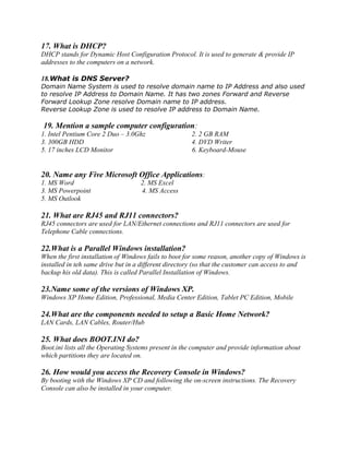 17. What is DHCP?
DHCP stands for Dynamic Host Configuration Protocol. It is used to generate & provide IP
addresses to the computers on a network.
18.What is DNS Server?
Domain Name System is used to resolve domain name to IP Address and also used
to resolve IP Address to Domain Name. It has two zones Forward and Reverse
Forward Lookup Zone resolve Domain name to IP address.
Reverse Lookup Zone is used to resolve IP address to Domain Name.
19. Mention a sample computer configuration:
1. Intel Pentium Core 2 Duo – 3.0Ghz 2. 2 GB RAM
3. 300GB HDD 4. DVD Writer
5. 17 inches LCD Monitor 6. Keyboard-Mouse
20. Name any Five Microsoft Office Applications:
1. MS Word 2. MS Excel
3. MS Powerpoint 4. MS Access
5. MS Outlook
21. What are RJ45 and RJ11 connectors?
RJ45 connectors are used for LAN/Ethernet connections and RJ11 connectors are used for
Telephone Cable connections.
22.What is a Parallel Windows installation?
When the first installation of Windows fails to boot for some reason, another copy of Windows is
installed in teh same drive but in a different directory (so that the customer can access to and
backup his old data). This is called Parallel Installation of Windows.
23.Name some of the versions of Windows XP.
Windows XP Home Edition, Professional, Media Center Edition, Tablet PC Edition, Mobile
24.What are the components needed to setup a Basic Home Network?
LAN Cards, LAN Cables, Router/Hub
25. What does BOOT.INI do?
Boot.ini lists all the Operating Systems present in the computer and provide information about
which partitions they are located on.
26. How would you access the Recovery Console in Windows?
By booting with the Windows XP CD and following the on-screen instructions. The Recovery
Console can also be installed in your computer.
 