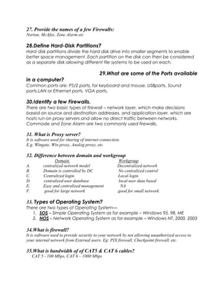 27. Provide the names of a few Firewalls:
Norton, McAfee, Zone Alarm etc
28.Define Hard-Disk Partitions?
Hard disk partitions divide the hard disk drive into smaller segments to enable
better space management. Each partition on the disk can then be considered
as a separate disk allowing different file systems to be used on each.
29.What are some of the Ports available
in a computer?
Common ports are: PS/2 ports, for keyboard and mouse. USBports. Sound
ports.LAN or Ethernet ports. VGA ports.
30.Identify a few Firewalls.
There are two basic types of firewall – network layer, which make decisions
based on source and destination addresses, and application layer, which are
hosts run on proxy servers and allow no direct traffic between networks.
Commode and Zone Alarm are two commonly used firewalls.
31. What is Proxy server?
It is software used for sharing of internet connection.
E.g. Wingate, Win proxy, Analog proxy, etc.
32. Difference between domain and workgroup
Domain Workgroup
A. centralized network model Decentralized network
B. Domain is controlled by DC No centralized control
C. Centralized login Local login
D. centralized user database local user data based
E. Easy and centralized management NA
F. good for large network good for small network
33. Types of Operating System?
There are two types of Operating System—
1. SOS – Simple Operating System as for example – Windows 95, 98, ME
2. NOS – Network Operating System as for example – Windows NT, 2000, 2003
34.What is firewall?
It is software used to provide security to your network by not allowing unauthorized access to
your internal network from External users. Eg: PIX firewall, Checkpoint firewall, etc.
35.What is bandwidth of of CAT5 & CAT 6 cables?
CAT 5 - 100 Mbps, CAT 6 – 1000 Mbps
 