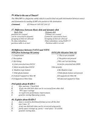 36.What is the use of Tracer?
The TRACERT is a diagnostic utility which is used to find out path information between source
and destination by sending ICMP echo packets to the destination.
Command: C:>tracert 169.187.244.12
37. Difference between Basic disk and dynamic disk
Basic Disk Dynamic disk
partition are created Volumes are created
can be converted to dynamic Cannot be converted to basic
grouping of disk not allowed Grouping of disk are allowed
No data redundancy Data redundancy using RAID 1/5
partition table is at start Partition table is at end
38.Difference between FAT32 and NTFS
NTFS (New Technology File system) FAT32 (File Allocation Table 32)
1. Compression 1. This is not available
2. Encryption 2. Encyption not present
3. Hot fixing 3.We can’t do hot fixing.
4. Cant converted into FAT32 4.Can be converted into NTFS
5. More security than FAT32 5.No security.
6. Shadow Copy feature 6.No Shadow Copy.
7. Disk Quota feature 7.Disk Quota feature not present.
8. It doesn’t support to Win 98 8.It supports for Win 98
9. It Supports to Win Vista 9.It does not support to Vista.
39.Explain about RAID-1
A. Min. and max. 2 hard disk
B. If any one disk fails data can be recovered from other disk.
C. 50% space wastage.
D. no read/write performance improvement.
E. good for storing Operating system.
40. Explain about RAID-5
A. data is stored in distributed format across all the disk
B. min 3 max. 32
C. if any one disk fails data can be recovered using parity.
D. parity space wastage eg. parity = total space  no of disk.
E. good for storing data.
 