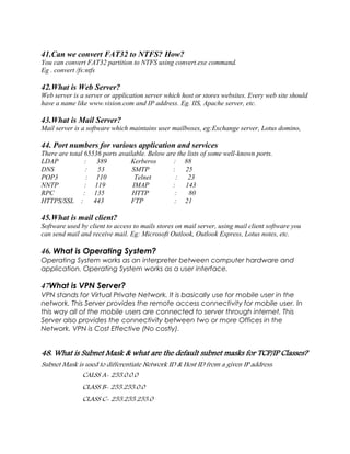 41.Can we convert FAT32 to NTFS? How?
You can convert FAT32 partition to NTFS using convert.exe command.
Eg . convert /fs:ntfs
42.What is Web Server?
Web server is a server or application server which host or stores websites. Every web site should
have a name like www.vision.com and IP address. Eg. IIS, Apache server, etc.
43.What is Mail Server?
Mail server is a software which maintains user mailboxes, eg:Exchange server, Lotus domino,
44. Port numbers for various application and services
There are total 65536 ports available. Below are the lists of some well-known ports.
LDAP : 389 Kerberos : 88
DNS : 53 SMTP : 25
POP3 : 110 Telnet : 23
NNTP : 119 IMAP : 143
RPC : 135 HTTP : 80
HTTPS/SSL : 443 FTP : 21
45.What is mail client?
Software used by client to access to mails stores on mail server, using mail client software you
can send mail and receive mail. Eg: Microsoft Outlook, Outlook Express, Lotus notes, etc.
46. What is Operating System?
Operating System works as an interpreter between computer hardware and
application. Operating System works as a user interface.
47What is VPN Server?
VPN stands for Virtual Private Network. It is basically use for mobile user in the
network. This Server provides the remote access connectivity for mobile user. In
this way all of the mobile users are connected to server through internet. This
Server also provides the connectivity between two or more Offices in the
Network. VPN is Cost Effective (No costly).
48. What is Subnet Mask & what are the default subnet masks for TCP/IP Classes?
Subnet Mask is used to differentiate Network ID & Host ID from a given IP address.
CALSS A- 255.0.0.0
CLASS B- 255.255.0.0
CLASS C- 255.255.255.0
 