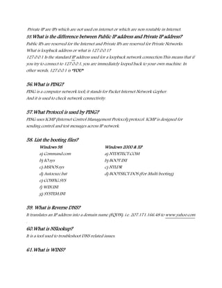Private IP are IPs which are not used on internet or which are non routable in Internet.
55.What is the difference between Public IP address and Private IP address?
Public IPs are reserved for the Internet and Private IPs are reserved for Private Networks.
What is loopback address or what is 127.0.0.1?
127.0.0.1 Is the standard IP address used for a loopback network connection.This means that if
you try to connect to 127.0.0.1, you are immediately looped back to your own machine. In
other words, 127.0.0.1 is “YOU”
56.What is PING?
PING is a computer network tool; it stands for Packet Internet Network Gopher.
And it is used to check network connectivity.
57.What Protocol is used by PING?
PING uses ICMP (Internet Control Management Protocol) protocol. ICMP is designed for
sending control and test messages across IP network.
58. List the booting files?
Windows 98 Windows 2000 & XP
a) Command.com a) NTDETECT.COM
b) IO.sys b) BOOT.INI
c) MSDOS.sys c) NTLDR
d) Autoexec.bat d) BOOTSECT.DOS (For Multi booting)
e) CONFIG.SYS
f) WIN.INI
g) SYSTEM.INI
59. What is Reverse DNS?
It translates an IP address into a domain name (FQDN). i.e. 207.171.166.48 to www.yahoo.com
.
60.What is NSlookup?
It is a tool used to troubleshoot DNS related issues.
61.What is WINS?
 