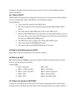 It stands for Windows Internet names Services and it is used to resolve NetBIOS computer
name to IP Address.
62.. What is DHCP?
DHCP stands for Dynamic Host Configuration Protocol. It is a network protocol that enables a
server to automatically assign an IP address to an individual computer.
It works like this:
 A user starts the computer with DHCP client.
 The client computer sends a broadcast request (called DISCOVER) to DHCP
Server.
 The router directs DISCOVER packet to the correct DHCP server.
 Based on DISCOVER packet server determines an appropriate address to give to
the client. Then server reserve that IP temporary for that client and send back to
the client an OFFER (DHCPOFFER) packet.
 The DHCP Server also configures the clients DNS /WINS as well.
 Then client sends the DHCPREQUEST packet.
 The server sends an ACK (DHCPACK) packet to the client.
63.What is client Reservation in DHCP?
Reservation of specific IP addresses for the specific machines.
64.What is an IRQ?
IRQ stands for Interrupt ReQuest and refers to special numbered channels that are used by
devices to get the processors attention.
Common IRQs:
 IRQ 1- Keyboard IRQ 7-LPT1
 IRQ 3- COM2 & COM4 IRQ12- PS/2 Mouse
 IRQ 4- COM 1 & COM 3 IRQ13- Math Coprocessor
 IRQ 5- LPT2 IRQ14- Primary HDD.
 IRQ 6- FDD IRQ15- Secondary HDD.
65. What is the function of ROUTER?
A router is a networking device that used in selecting the appropriate path to transfer data
packages between different networks. Routers join networks together for example a LAN to a
 