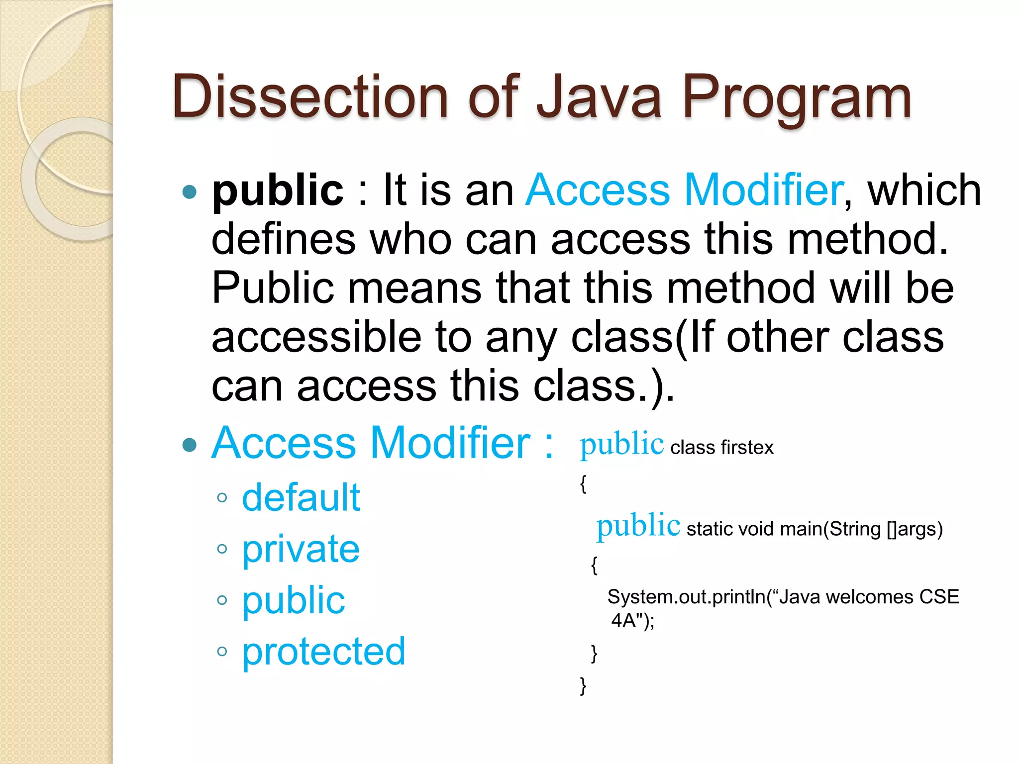 Dissection of Java Program
 public : It is an Access Modifier, which
defines who can access this method.
Public means that this method will be
accessible to any class(If other class
can access this class.).
 Access Modifier :
◦ default
◦ private
◦ public
◦ protected
public class firstex
{
public static void main(String []args)
{
System.out.println(“Java welcomes CSE
4A");
}
}
 
