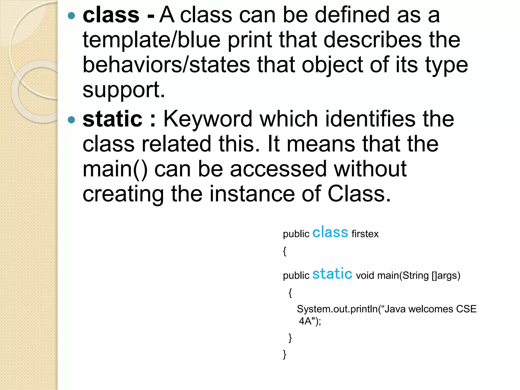  class - A class can be defined as a
template/blue print that describes the
behaviors/states that object of its type
support.
 static : Keyword which identifies the
class related this. It means that the
main() can be accessed without
creating the instance of Class.
public class firstex
{
public static void main(String []args)
{
System.out.println(“Java welcomes CSE
4A");
}
}
 