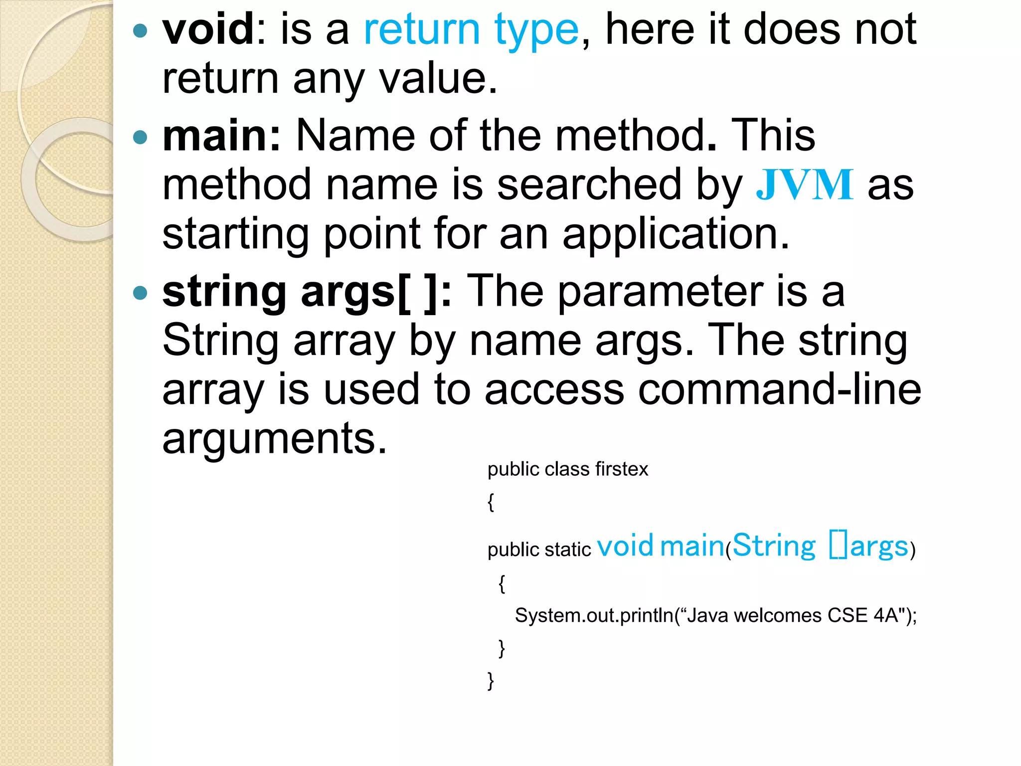  void: is a return type, here it does not
return any value.
 main: Name of the method. This
method name is searched by JVM as
starting point for an application.
 string args[ ]: The parameter is a
String array by name args. The string
array is used to access command-line
arguments. public class firstex
{
public static void main(String []args)
{
System.out.println(“Java welcomes CSE 4A");
}
}
 
