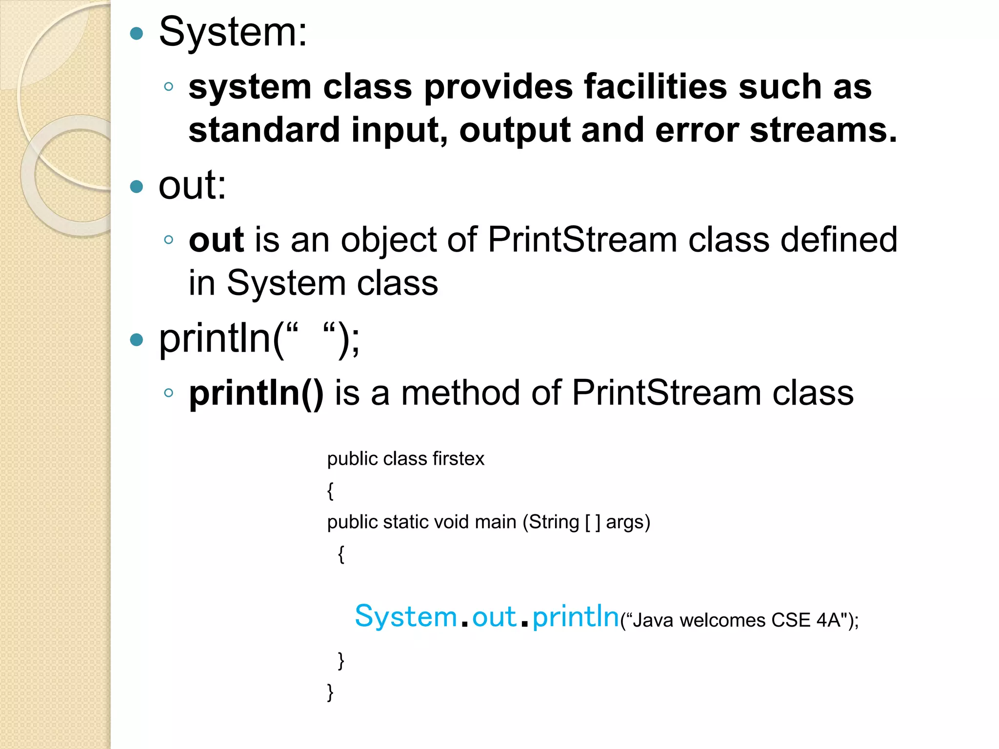  System:
◦ system class provides facilities such as
standard input, output and error streams.
 out:
◦ out is an object of PrintStream class defined
in System class
 println(“ “);
◦ println() is a method of PrintStream class
public class firstex
{
public static void main (String [ ] args)
{
System.out.println(“Java welcomes CSE 4A");
}
}
 